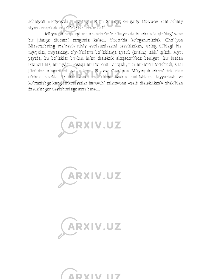 adabiyoti miqiyosida tan olingan Klim Samgin, Grigoriy Melexov kabi adabiy siymolar qatoridan o`rin olishi lozim edi. Miryoqub haqidagi mulohazalarimiz nihoyasida bu obraz talqinidagi yana bir jihatga diqqatni tortgimiz keladi. Yuqorida ko`rganimizdek, Cho`lpon Miryoqubning ma`naviy-ruhiy evolyutsiyasini tasvirlarkan, uning dilidagi his- tuyg`ular, miyasidagi o`y-fikrlarni bo`laklarga ajratib (analiz) tahlil qiladi. Ayni paytda, bu bo`laklar bir-biri bilan dialektik aloqadorlikda berilgan: bir hisdan ikkinchi his, bir uydan boshqa bir fikr o`sib chiqadi, ular bir-birini to`ldiradi, sifat jihatidan o`zgartiradi va hokazo. Bu esa Cho`lpon Miryoqub obrazi talqinida o`zbek nasrida ilk bor shaxs taqdiridagi keskin burilishlarni tayyorlash va ko`rsatishga keng imkoniyatlar beruvchi tolstoyona «qalb dialektikasi» shaklidan foydalangan deyishimizga asos beradi. 