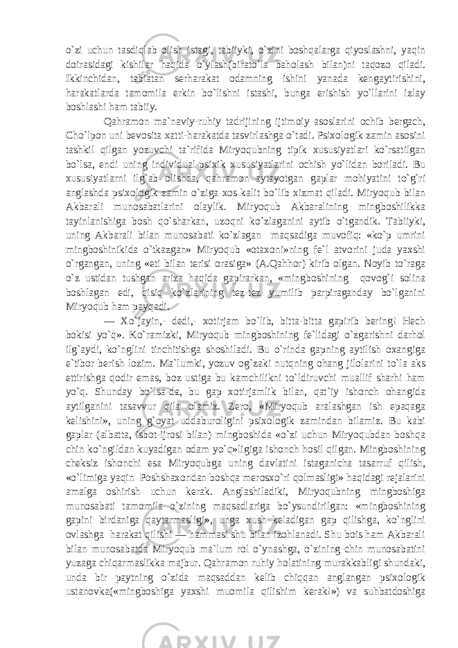 o`zi uchun tasdiqlab olish istagi, tabiiyki, o`zini boshqalarga qiyoslashni, yaqin doirasidagi kishilar haqida o`ylash(birato`la baholash bilan)ni taqozo qiladi. Ikkinchidan, tabiatan serharakat odamning ishini yanada kengaytirishini, harakatlarda tamomila erkin bo`lishni istashi, bunga erishish yo`llarini izlay boshlashi ham tabiiy. Qahramon ma`naviy-ruhiy tadrijining ijtimoiy asoslarini ochib bergach, Cho`lpon uni bevosita xatti-harakatda tasvirlashga o`tadi. Psixologik zamin asosini tashkil qilgan yozuvchi ta`rifida Miryoqubning tipik xususiyatlari ko`rsatilgan bo`lsa, endi uning individual-psixik xususiyatlarini ochish yo`lidan boriladi. Bu xususiyatlarni ilg`ab olishda, qahramon aytayotgan gaplar mohiyatini to`g`ri anglashda psixologik zamin o`ziga xos kalit bo`lib xizmat qiladi. Miryoqub bilan Akbarali munosabatlarini olaylik. Miryoqub Akbaralining mingboshilikka tayinlanishiga bosh qo`sharkan, uzoqni ko`zlaganini aytib o`tgandik. Tabiiyki, uning Akbarali bilan munosabati ko`zlagan maqsadiga muvofiq: «ko`p umrini mingboshinikida o`tkazgan» Miryoqub «otaxoni»ning fe`l atvorini juda yaxshi o`rgangan, uning «eti bilan terisi orasiga» (A.Qahhor) kirib olgan. Noyib to`raga o`z ustidan tushgan ariza haqida gapirarkan, «mingboshining qovog`i solina boshlagan edi, qisiq ko`zlarining tez-tez yumilib parpiraganday bo`lganini Miryoqub ham payqadi. — Xo`jayin,- dedi,- xotirjam bo`lib, bitta-bitta gapirib bering! Hech bokisi yo`q». Ko`ramizki, Miryoqub mingboshining fe`lidagi o`zgarishni darhol ilg`aydi, ko`nglini tinchitishga shoshiladi. Bu o`rinda gapning aytilish oxangiga e`tibor berish lozim. Ma`lumki, yozuv og`zaki nutqning ohang jilolarini to`la aks ettirishga qodir emas, boz ustiga bu kamchilikni to`ldiruvchi muallif sharhi ham yo`q. Shunday bo`lsa-da, bu gap xotirjamlik bilan, qat`iy ishonch ohangida aytilganini tasavvur qila olamiz. Zero, «Miryoqub aralashgan ish epaqaga kelishini», uning g`oyat uddaburoligini psixologik zamindan bilamiz. Bu kabi gaplar (albatta, isbot-ijrosi bilan) mingboshida «o`zi uchun Miryoqubdan boshqa chin ko`ngildan kuyadigan odam yo`q»ligiga ishonch hosil qilgan. Mingboshining cheksiz ishonchi esa Miryoqubga uning davlatini istaganicha tasarruf qilish, «o`limiga yaqin Poshshaxondan boshqa merosxo`ri qolmasligi» haqidagi rejalarini amalga oshirish uchun kerak. Anglashiladiki, Miryoqubning mingboshiga munosabati tamomila o`zining maqsadlariga bo`ysundirilgan: «mingboshining gapini birdaniga qaytarmasligi», unga xush keladigan gap qilishga, ko`nglini ovlashga harakat qilishi — hammasi shu bilan izohlanadi. Shu bois ham Akbarali bilan munosabatda Miryoqub ma`lum rol o`ynashga, o`zining chin munosabatini yuzaga chiqarmaslikka majbur. Qahramon ruhiy holatining murakkabligi shundaki, unda bir paytning o`zida maqsaddan kelib chiqqan anglangan psixologik ustanovka(«mingboshiga yaxshi muomila qilishim kerak!») va suhbatdoshiga 