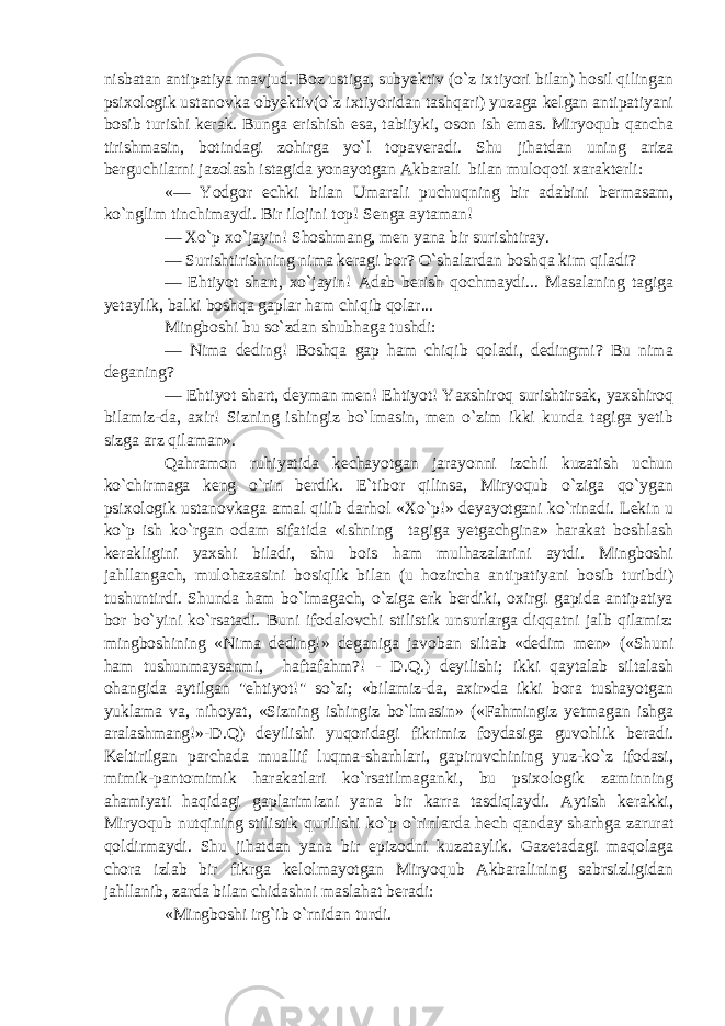 nisbatan antipatiya mavjud. Boz ustiga, subyektiv (o`z ixtiyori bilan) hosil qilingan psixologik ustanovka obyektiv(o`z ixtiyoridan tashqari) yuzaga kelgan antipatiyani bosib turishi kerak. Bunga erishish esa, tabiiyki, oson ish emas. Miryoqub qancha tirishmasin, botindagi zohirga yo`l topaveradi. Shu jihatdan uning ariza berguchilarni jazolash istagida yonayotgan Akbarali bilan muloqoti xarakterli: «— Yodgor echki bilan Umarali puchuqning bir adabini bermasam, ko`nglim tinchimaydi. Bir ilojini top! Senga aytaman! — Xo`p xo`jayin! Shoshmang, men yana bir surishtiray. — Surishtirishning nima keragi bor? O`shalardan boshqa kim qiladi? — Ehtiyot shart, xo`jayin! Adab berish qochmaydi... Masalaning tagiga yetaylik, balki boshqa gaplar ham chiqib qolar... Mingboshi bu so`zdan shubhaga tushdi: — Nima deding! Boshqa gap ham chiqib qoladi, dedingmi? Bu nima deganing? — Ehtiyot shart, deyman men! Ehtiyot! Yaxshiroq surishtirsak, yaxshiroq bilamiz-da, axir! Sizning ishingiz bo`lmasin, men o`zim ikki kunda tagiga yetib sizga arz qilaman». Qahramon ruhiyatida kechayotgan jarayonni izchil kuzatish uchun ko`chirmaga keng o`rin berdik. E`tibor qilinsa, Miryoqub o`ziga qo`ygan psixologik ustanovkaga amal qilib darhol «Xo`p!» deyayotgani ko`rinadi. Lekin u ko`p ish ko`rgan odam sifatida «ishning tagiga yetgachgina» harakat boshlash kerakligini yaxshi biladi, shu bois ham mulhazalarini aytdi. Mingboshi jahllangach, mulohazasini bosiqlik bilan (u hozircha antipatiyani bosib turibdi) tushuntirdi. Shunda ham bo`lmagach, o`ziga erk berdiki, oxirgi gapida antipatiya bor bo`yini ko`rsatadi. Buni ifodalovchi stilistik unsurlarga diqqatni jalb qilamiz: mingboshining «Nima deding!» deganiga javoban siltab «dedim men» («Shuni ham tushunmaysanmi, haftafahm?! - D.Q.) deyilishi; ikki qaytalab siltalash ohangida aytilgan &#34;ehtiyot!&#34; so`zi; «bilamiz-da, axir»da ikki bora tushayotgan yuklama va, nihoyat, «Sizning ishingiz bo`lmasin» («Fahmingiz yetmagan ishga aralashmang!»-D.Q) deyilishi yuqoridagi fikrimiz foydasiga guvohlik beradi. Keltirilgan parchada muallif luqma-sharhlari, gapiruvchining yuz-ko`z ifodasi, mimik-pantomimik harakatlari ko`rsatilmaganki, bu psixologik zaminning ahamiyati haqidagi gaplarimizni yana bir karra tasdiqlaydi. Aytish kerakki, Miryoqub nutqining stilistik qurilishi ko`p o`rinlarda hech qanday sharhga zarurat qoldirmaydi. Shu jihatdan yana bir epizodni kuzataylik. Gazetadagi maqolaga chora izlab bir fikrga kelolmayotgan Miryoqub Akbaralining sabrsizligidan jahllanib, zarda bilan chidashni maslahat beradi: «Mingboshi irg`ib o`rnidan turdi. 