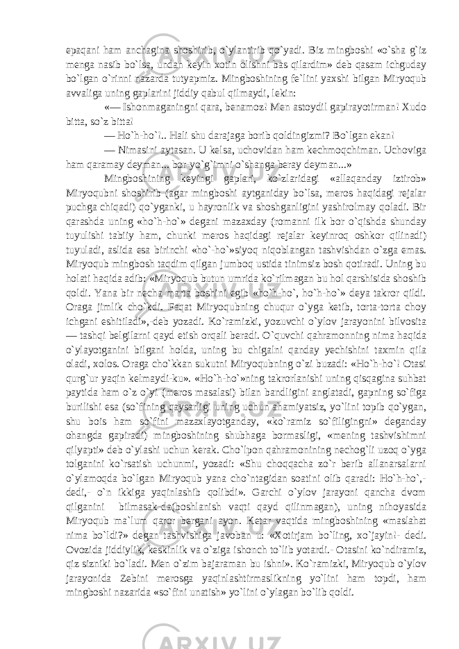 epaqani ham anchagina shoshirib, o`ylantirib qo`yadi. Biz mingboshi «o`sha g`iz menga nasib bo`lsa, undan keyin xotin olishni bas qilardim» deb qasam ichguday bo`lgan o`rinni nazarda tutyapmiz. Mingboshining fe`lini yaxshi bilgan Miryoqub avvaliga uning gaplarini jiddiy qabul qilmaydi, lekin: «— Ishonmaganingni qara, benamoz! Men astoydil gapirayotirman! Xudo bitta, so`z bitta! — Ho`h-ho`!.. Hali shu darajaga borib qoldingizmi? Bo`lgan ekan! — Nimasini aytasan. U kelsa, uchovidan ham kechmoqchiman. Uchoviga ham qaramay deyman... bor-yo`g`imni o`shanga beray deyman...» Mingboshining keyingi gaplari, ko`zlaridagi «allaqanday iztirob» Miryoqubni shoshirib (agar mingboshi aytganiday bo`lsa, meros haqidagi rejalar puchga chiqadi) qo`yganki, u hayronlik va shoshganligini yashirolmay qoladi. Bir qarashda uning «ho`h-ho`» degani mazaxday (romanni ilk bor o`qishda shunday tuyulishi tabiiy ham, chunki meros haqidagi rejalar keyinroq oshkor qilinadi) tuyuladi, aslida esa birinchi «ho`-ho`»siyoq niqoblangan tashvishdan o`zga emas. Miryoqub mingbosh taqdim qilgan jumboq ustida tinimsiz bosh qotiradi. Uning bu holati haqida adib: «Miryoqub butun umrida ko`rilmagan bu hol qarshisida shoshib qoldi. Yana bir necha marta boshini egib «ho`h-ho`, ho`h-ho`» deya takror qildi. Oraga jimlik cho`kdi. Faqat Miryoqubning chuqur o`yga ketib, torta-torta choy ichgani eshitiladi»,-deb yozadi. Ko`ramizki, yozuvchi o`ylov jarayonini bilvosita — tashqi belgilarni qayd etish orqali beradi. O`quvchi qahramonning nima haqida o`ylayotganini bilgani holda, uning bu chigalni qanday yechishini taxmin qila oladi, xolos. Oraga cho`kkan sukutni Miryoqubning o`zi buzadi: «Ho`h-ho`! Otasi qurg`ur yaqin kelmaydi-ku». «Ho`h-ho`»ning takrorlanishi uning qisqagina suhbat paytida ham o`z o`yi (meros masalasi) bilan bandligini anglatadi, gapning so`figa burilishi esa (so`fining qaysarligi uning uchun ahamiyatsiz, yo`lini topib qo`ygan, shu bois ham so`fini mazaxlayotganday, «ko`ramiz so`filigingni» deganday ohangda gapiradi) mingboshining shubhaga bormasligi, «mening tashvishimni qilyapti» deb o`ylashi uchun kerak. Cho`lpon qahramonining nechog`li uzoq o`yga tolganini ko`rsatish uchunmi, yozadi: «Shu choqqacha zo`r berib allanarsalarni o`ylamoqda bo`lgan Miryoqub yana cho`ntagidan soatini olib qaradi: Ho`h-ho`,- dedi,- o`n ikkiga yaqinlashib qolibdi». Garchi o`ylov jarayoni qancha dvom qilganini bilmasak-da(boshlanish vaqti qayd qilinmagan), uning nihoyasida Miryoqub ma`lum qaror bergani ayon. Ketar vaqtida mingboshining «maslahat nima bo`ldi?» degan tashvishiga javoban u: «Xotirjam bo`ling, xo`jayin!- dedi. Ovozida jiddiylik, keskinlik va o`ziga ishonch to`lib yotardi.- Otasini ko`ndiramiz, qiz sizniki bo`ladi. Men o`zim bajaraman bu ishni». Ko`ramizki, Miryoqub o`ylov jarayonida Zebini merosga yaqinlashtirmaslikning yo`lini ham topdi, ham mingboshi nazarida «so`fini unatish» yo`lini o`ylagan bo`lib qoldi. 