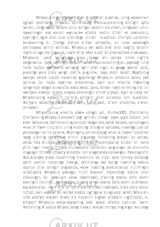 Miryoqubning mingboshi bilan muloqotlari kuzatilsa, uning «otaxoni»ni qg`oyil qoldirishga (masalan, Qumariqdagi «ishbuzuqi»larning kimligini aytib berishi, ularga «adab berish» uchun ko`rgan tadbirini arz qilishi, mingboshi uchun tayyorlangan xos xonani «syurpriz» sifatida taqdim qilishi va boshqalar.), qoyilligini og`zi bilan iqror qildirishga urinishi kuzatiladi. Cho`lpon qahramon xarakterining bu jihatiga alohida e`tibor qaratadiki, bu narsa psixologik zamindayoq bo`rtib ko`rinadi. Miryoqub yer sotib olish bilan bog`liq ishlarini noyib to`raga arz qilganida, noyib to`ra: «Sen xuddi bir amerikalikka o`xshaysan, Miryoqub! Lekin ko`nglingga olma, chakki shu sartiya ichida tug`ilib qolgansan!».- deya qoyilligini aytadi. Yozuvchi qahramonining shu paytdagi ruhiy holati haqida: «Miryoqub ko`ngligi og`ir olish tugul, bu gapga sevindi balki, yuzlariga yana o`sha yengil qizillik yugurdi»,- deya sharh beradi. Noyibning «sartiya xalqi» haqida mensimay gapirishiga Miryoqub tamomila befarq deb bo`lmas (bu haqda keyinroq to`xtalamiz), lekin buni «menlik hissi»ning qonganidan kelgan xursandlik bosib ketadi. Zero, kimsan noyib to`raning o`zi uni «sartiya» orasidan ajratib, «noyob odam»ligini e`tirof qilyapti. Ayni shunday hol Miryoqubning «mashhur no`mir» xo`jayini bilan suhbatida ham kuzatiladi. Xo`jayin: «Zavqingni sinamoqchi edim, jinni!- dedi.- O`zim bilardimki, o`shani tanlaysan! Miryoqubning «menlik xissi» qongan edi. Kuldi»(130). Fikrimizcha, Cho`lponning Miryoqub xarakteri dagi ayni shu jihatga qayta-qayta diqqatni jalb etishi bejiz emas. Qahramonning qoniqish istagan (va, aytish kerakki, qoniqmagan) «menlik hissi» hurujlarini uning xudbinligi bilangina izohlasak, masalaga juda tor yondoshgan bo`lib qolamiz. Bizningcha, qahramondagi «menlik hissi»ni qondirish istagi o`zining jamiyatdagi o`rnini anglashga intilishning stixiyali bir zarrasi, xolos. Gap shundaki, Miryoqubning ijtimoiy maqomi(status) bundan bir necha yillar ilgari mavjud ijtimoiy munosabatlar tomonidan belgilangan va birmuncha o`zgargan ijtimoiy-iqtisodiy sharoitda ham o`zgarishsiz qolavergan. Psixolog olim B.G.Ananyev shaxs maqomining mikromuhit va undan katta ijtimoiy doiradagi ayrim kishilar maqomiga mosligi, ayrimlariga esa zidligi insonning boshqa odamlar bilan birligini anglashida, «biz» hissining shakllanishida muhimligini ta`kidlaydi1. Miryoqub yashagan muhit Akbarali maqomidagi kishilar bilan cheklangan, shu bois ham «biz» deyolmaydi, o`zining boshqa doira odami ekanligini his qiladi. Ayni paytda, u noyib to`rani boshqa doira odami (mohiyatan esa Akbaraliyu noyib to`ra bir doira kishilari) deb hisoblaydi, o`sha doira tomon intiladi, lekin «chakki shu sartiya orasida tug`ilgan»i bunga xalal beradi. Mana shu ichki ziddiyat stixiyali tarzda o`z maqomini anglash ehtiyojini tug`diradiki, bu ehtiyojni Miryoqub evolyutsiyasining bosh sababi sifatida tushunish lozim. Romanning X bobida Miryoqubdagi mazkur stixiyali ehtiyoj anglangan zaruratga 