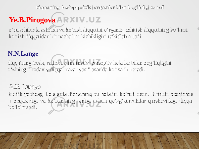 Ye.B.Pirogova o’quvchilarda eshitish va ko’rish diqqatini o’rganib, eshitish diqqatining ko’lami ko’rish diqqatidan bir necha bor kichikligini ta&#39;kidlab o’tadi N.N.Lange diqqatning iroda, reflektiv, instinktiv, perseptiv holatlar bilan bog’liqligini o’zining “Irodaviy diqqat nazariyasi” asarida ko’rsatib beradi. Diqqatning boshqa psixik jarayonlar bilan bog’liqligi va roli A.R.Luriya kichik yoshdagi bolalarda diqqatning bu holatini ko’rish oson. Birinchi bosqichda u beqarorligi va ko’lamining torligi uchun qo’zg’atuvchilar qurshovidagi diqqat bo’lolmaydi. 