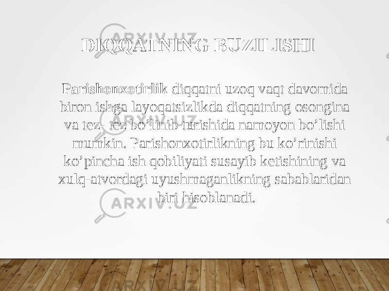 DIQQATNING BUZILISHI Parishonxotirlik diqqatni uzoq vaqt davomida biron ishga layoqatsizlikda diqqatning osongina va tez- tez bo’linib turishida namoyon bo’lishi mumkin. Parishonxotirlikning bu ko’rinishi ko’pincha ish qobiliyati susayib ketishining va xulq-atvordagi uyushmaganlikning sabablaridan biri hisoblanadi. 