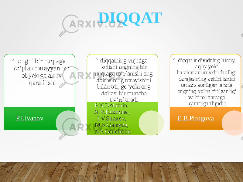 DIQQAT • ongni bir nuqtaga to’plab muayyan bir obyektga aktiv qaratilishi P.I.Ivanov • diqqatning vujudga kelishi ongning bir nuqtaga to’planishi ong doirasining torayishini bildiradi, go’yoki ong doirasi bir muncha tig’izlanadi. F.N.Dobrinin, N.V.Kuzmina, I.V.Straxov, M.V.Gamezo, N.F.Gonobolin • diqqat individning hissiy, aqliy yoki harakatlantiruvchi faolligi darajasining oshirilishini taqazo etadigan tarzda ongning yo’naltirilganligi va biror narsaga qaratilganligidir. E.B.Pirogova 