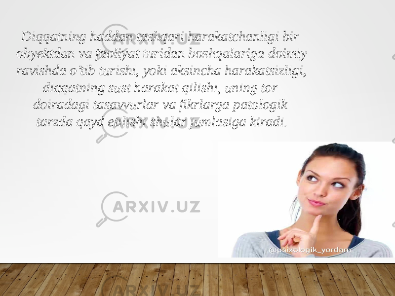 Diqqatning haddan tashqari harakatchanligi bir obyektdan va faoliyat turidan boshqalariga doimiy ravishda o’tib turishi, yoki aksincha harakatsizligi, diqqatning sust harakat qilishi, uning tor doiradagi tasavvurlar va fikrlarga patologik tarzda qayd etilishi shular jumlasiga kiradi. 