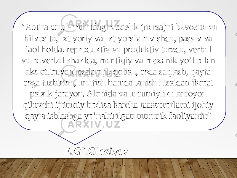 &#34;Xotira atrof-muhitdagi voqelik (narsa)ni bevosita va bilvosita, ixtiyoriy va ixtiyorsiz ravishda, passiv va faol holda, reproduktiv va produktiv tarzda, verbal va noverbal shaklda, mantiqiy va mexanik yo’l bilan aks ettiruvchi esda olib qolish, esda saqlash, qayta esga tushirish, unutish hamda tanish hissidan iborat psixik jarayon. Alohida va umumiylik namoyon qiluvchi ijtimoiy hodisa barcha taassurotlarni ijobiy qayta ishlashga yo’naltirilgan mnemik faoliyatdir&#34;. E.G`.G`oziyev 