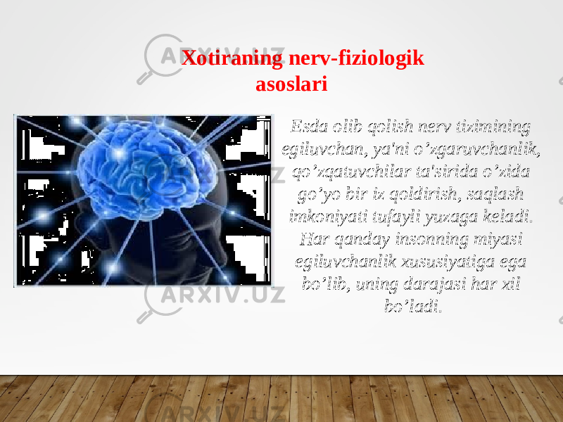 Xotiraning nerv-fiziologik asoslari Esda olib qolish nerv tizimining egiluvchan, ya&#39;ni o’zgaruvchanlik, qo’zqatuvchilar ta&#39;sirida o’zida go’yo bir iz qoldirish, saqlash imkoniyati tufayli yuzaga keladi. Har qanday insonning miyasi egiluvchanlik xususiyatiga ega bo’lib, uning darajasi har xil bo’ladi. 