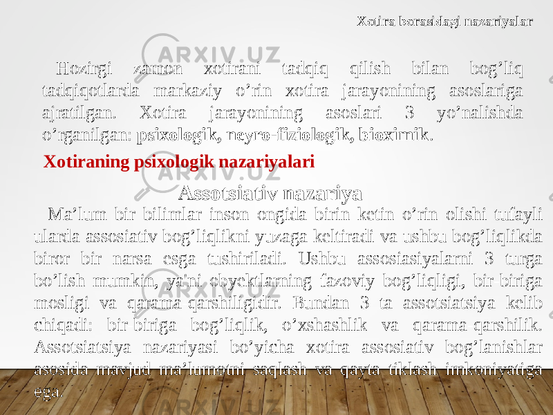 Xotira borasidagi nazariyalar Hozirgi zamon xotirani tadqiq qilish bilan bog’liq tadqiqotlarda markaziy o’rin xotira jarayonining asoslariga ajratilgan. Xotira jarayonining asoslari 3 yo’nalishda o’rganilgan: psixologik, neyro-fiziologik, bioximik . Xotiraning psixologik nazariyalari Assotsiativ nazariya Ma’lum bir bilimlar inson ongida birin ketin o’rin olishi tufayli ularda assosiativ bog’liqlikni yuzaga keltiradi va ushbu bog’liqlikda biror bir narsa esga tushiriladi. Ushbu assosiasiyalarni 3 turga bo’lish mumkin, ya&#39;ni obyektlarning fazoviy bog’liqligi, bir-biriga mosligi va qarama-qarshiligidir. Bundan 3 ta assotsiatsiya kelib chiqadi: bir-biriga bog’liqlik, o’xshashlik va qarama-qarshilik. Assotsiatsiya nazariyasi bo’yicha xotira assosiativ bog’lanishlar asosida mavjud ma’lumotni saqlash va qayta tiklash imkoniyatiga ega. 