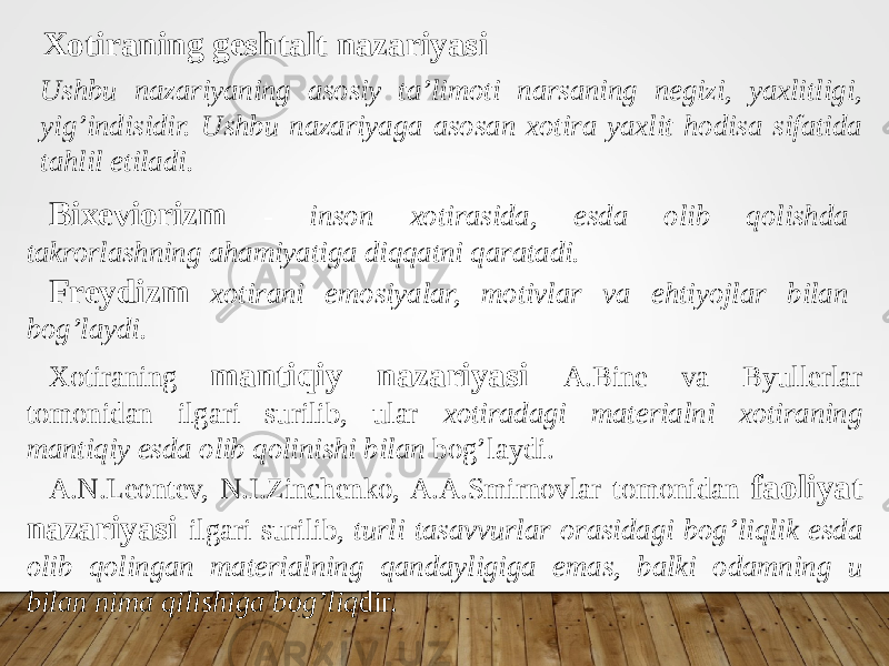 Xotiraning geshtalt nazariyasi Ushbu nazariyaning asosiy ta’limoti narsaning negizi, yaxlitligi, yig’indisidir. Ushbu nazariyaga asosan xotira yaxlit hodisa sifatida tahlil etiladi. Bixeviorizm - inson xotirasida, esda olib qolishda takrorlashning ahamiyatiga diqqatni qaratadi. Freydizm xotirani emosiyalar, motivlar va ehtiyojlar bilan bog’laydi. Xotiraning mantiqiy nazariyasi A.Bine va Byullerlar tomonidan ilgari surilib, ular xotiradagi materialni xotiraning mantiqiy esda olib qolinishi bilan bog’laydi. A.N.Leontev, N.I.Zinchenko, A.A.Smirnovlar tomonidan faoliyat nazariyasi ilgari surilib, turli tasavvurlar orasidagi bog’liqlik esda olib qolingan materialning qandayligiga emas, balki odamning u bilan nima qilishiga bog’liq dir. 