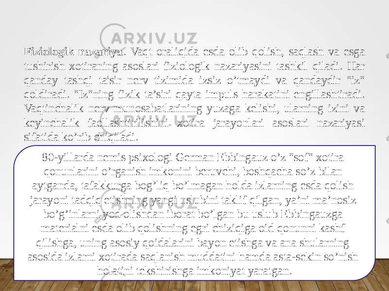 Fiziologik nazariya . Vaqt oraliqida esda olib qolish, saqlash va esga tushirish xotiraning asoslari fiziologik nazariyasini tashkil qiladi. Har qanday tashqi ta&#39;sir nerv tizimida izsiz o’tmaydi va qandaydir &#34;iz&#34; qoldiradi. &#34;Iz&#34;ning fizik ta’siri qayta impuls harakatini engillashtiradi. Vaqtinchalik nerv munosabatlarining yuzaga kelishi, ularning izini va keyinchalik faollashtirilishini xotira jarayonlari asoslari nazariyasi sifatida ko’rib chiqiladi. 80-yillarda nemis psixologi German Ebbingauz o’z &#34;sof&#34; xotira qonunlarini o’rganish imkonini beruvchi, boshqacha so’z bilan aytganda, tafakkurga bog’liq bo’lmagan holda izlarning esda qolish jarayoni tadqiq etishning yangi uslubini taklif qilgan, ya’ni ma’nosiz bo’g’inlarni yod olishdan iborat bo’lgan bu uslub Ebbingauzga materialni esda olib qolishning egri chiziqiga oid qonunni kashf qilishga, uning asosiy qoidalarini bayon etishga va ana shularning asosida izlarni xotirada saqlanish muddatini hamda asta-sekin so’nish holatini tekshirishga imkoniyat yaratgan. 