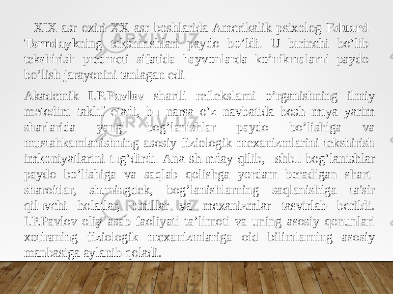 XIX asr oxiri XX asr boshlarida Amerikalik psixolog Eduard Torndayk ning tekshirishlari paydo bo’ldi. U birinchi bo’lib tekshirish predmeti sifatida hayvonlarda ko’nikmalarni paydo bo’lish jarayonini tanlagan edi. Akademik I.P.Pavlov shartli reflekslarni o’rganishning ilmiy metodini taklif etadi, bu narsa o’z navbatida bosh miya yarim sharlarida yangi bog’lanishlar paydo bo’lishiga va mustahkamlanishning asosiy fiziologik mexanizmlarini tekshirish imkoniyatlarini tug’dirdi. Ana shunday qilib, ushbu bog’lanishlar paydo bo’lishiga va saqlab qolishga yordam beradigan shart- sharoitlar, shuningdek, bog’lanishlarning saqlanishiga ta&#39;sir qiluvchi holatlar, omillar va mexanizmlar tasvirlab berildi. I.P.Pavlov oliy asab faoliyati ta’limoti va uning asosiy qonunlari xotiraning fiziologik mexanizmlariga oid bilimlarning asosiy manbasiga aylanib qoladi. 