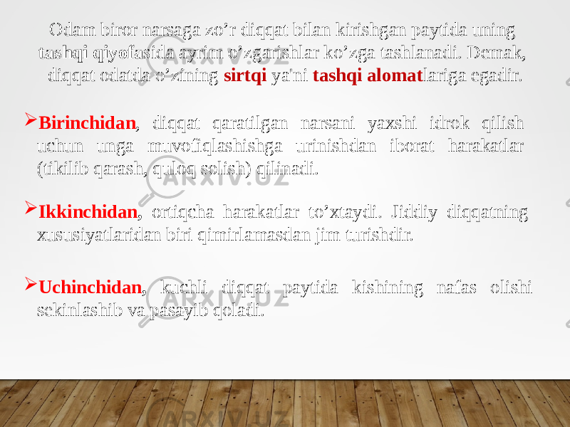 Odam biror narsaga zo’r diqqat bilan kirishgan paytida uning tashqi qiyofa sida ayrim o’zgarishlar ko’zga tashlanadi. Demak, diqqat odatda o’zining sirtqi ya&#39;ni tashqi alomat lariga egadir.  Birinchidan , diqqat qaratilgan narsani yaxshi idrok qilish uchun unga muvofiqlashishga urinishdan iborat harakatlar (tikilib qarash, quloq solish) qilinadi.  Ikkinchidan , ortiqcha harakatlar to’xtaydi. Jiddiy diqqatning xususiyatlaridan biri qimirlamasdan jim turishdir.  Uchinchidan , kuchli diqqat paytida kishining nafas olishi sekinlashib va pasayib qoladi. 