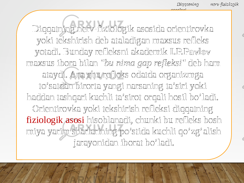 Diqqatning nerv-fiziologik asoslari Diqqatning nerv-fiziologik asosida orientirovka yoki tekshirish deb ataladigan maxsus refleks yotadi. Bunday refleksni akademik I.P.Pavlov maxsus ibora bilan &#34;bu nima gap refleksi&#34; deb ham ataydi. Ana shu refleks odatda organizmga to’satdan birorta yangi narsaning ta’siri yoki haddan tashqari kuchli ta’sirot orqali hosil bo’ladi. Orientirovka yoki tekshirish refleksi diqqatning fiziologik asosi hisoblanadi, chunki bu refleks bosh miya yarim sharlarining po’stida kuchli qo’zg’alish jarayonidan iborat bo’ladi. 