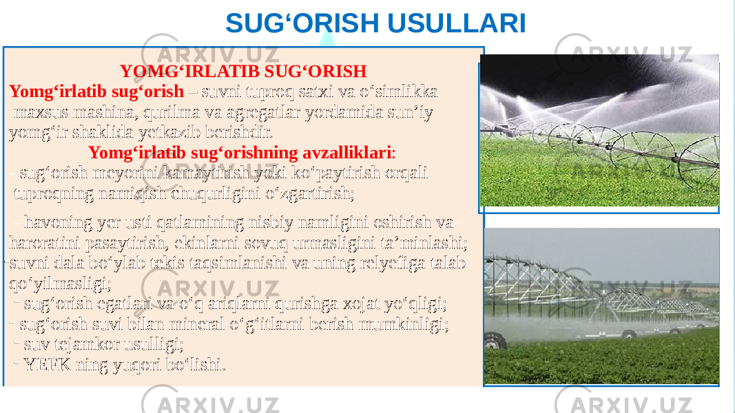 SUG‘ORISH USULLARI YOMG‘IRLATIB SUG‘ORISH Yomg‘irlatib sug‘orish – suvni tuproq satxi va o‘simlikka maxsus mashina, qurilma va agregatlar yordamida sun’iy yomg‘ir shaklida yetkazib berishdir. Yomg‘irlatib sug‘orishning avzalliklari : - sug‘orish meyorini kamaytirish yoki ko‘paytirish orqali tuproqning namiqish chuqurligini o‘zgartirish; - havoning yer usti qatlamining nisbiy namligini oshirish va- haroratini pasaytirish, ekinlarni sovuq urmasligini ta’minlashi; - suvni dala bo‘ylab tekis taqsimlanishi va uning relyefiga talab qo‘yilmasligi; - sug‘orish egatlari va o‘q ariqlarni qurishga xojat yo‘qligi; - sug‘orish suvi bilan mineral o‘g‘itlarni berish mumkinligi; - suv tejamkor usulligi; - YEFK ning yuqori bo‘lishi. 