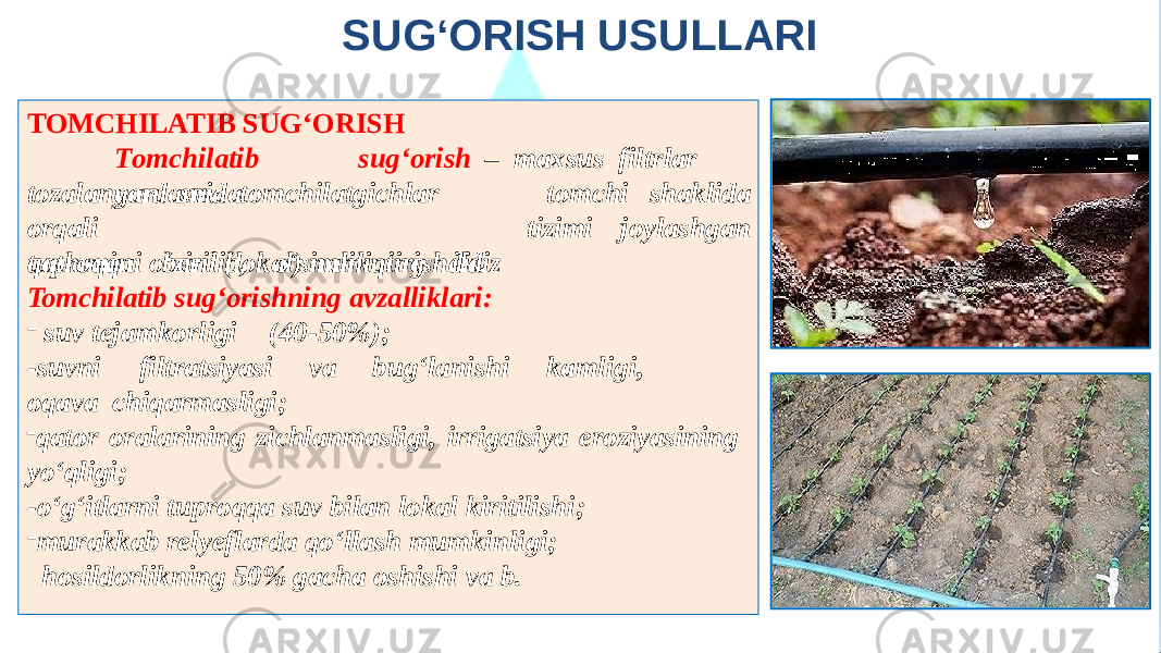 SUG‘ORISH USULLARI TOMCHILATIB SUG‘ORISH T o m ch i l a t i b sug‘o rish – max s us f i l t r lar yor d a m ida tomchi shaklidatoza l ang a n suv t o m c hil a t g ic h lar orqa l i tuproqqa berilib, o‘simlikning ildiz tizimi joylashgan qatlamini o‘zini (lokal) namiqtirishdir. Tomchilatib sug‘orishning avzalliklari: - suv tejamkorligi (40-50%); - suvni fi l tratsiyasi va bug‘l a nish i ka m ligi, oqa v a chiqarmasligi; - qator oralarining zichlanmasligi, irrigatsiya eroziyasining yo‘qligi; -o‘g‘itlarni tuproqqa suv bilan lokal kiritilishi; - murakkab relyeflarda qo‘llash mumkinligi; hosildorlikning 50% gacha oshishi va b. 