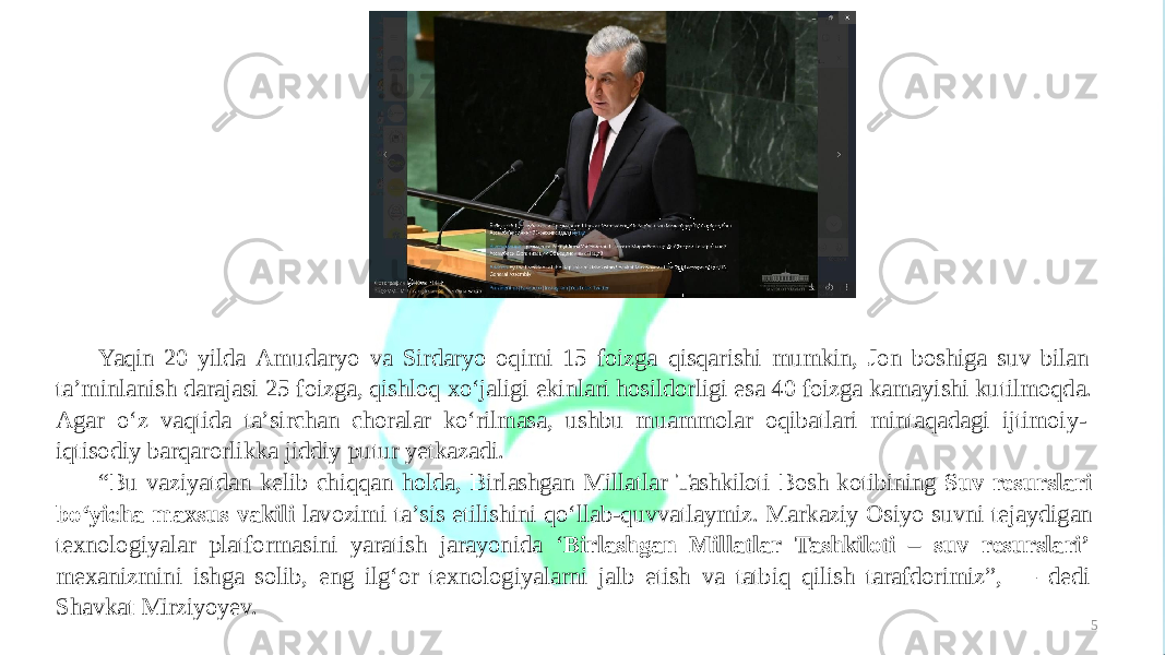 5Yaqin 20 yilda Amudaryo va Sirdaryo oqimi 15 foizga qisqarishi mumkin, Jon boshiga suv bilan taʼminlanish darajasi 25 foizga, qishloq xoʻjaligi ekinlari hosildorligi esa 40 foizga kamayishi kutilmoqda. Agar oʻz vaqtida taʼsirchan choralar koʻrilmasa, ushbu muammolar oqibatlari mintaqadagi ijtimoiy- iqtisodiy barqarorlikka jiddiy putur yetkazadi. “ Bu vaziyatdan kelib chiqqan holda, Birlashgan Millatlar Tashkiloti Bosh kotibining Suv resurslari boʻyicha maxsus vakili lavozimi taʼsis etilishini qoʻllab-quvvatlaymiz. Markaziy Osiyo suvni tejaydigan texnologiyalar platformasini yaratish jarayonida ‘ Birlashgan Millatlar Tashkiloti – suv resurslari’ mexanizmini ishga solib, eng ilgʻor texnologiyalarni jalb etish va tatbiq qilish tarafdorimiz”, — dedi Shavkat Mirziyoyev. 