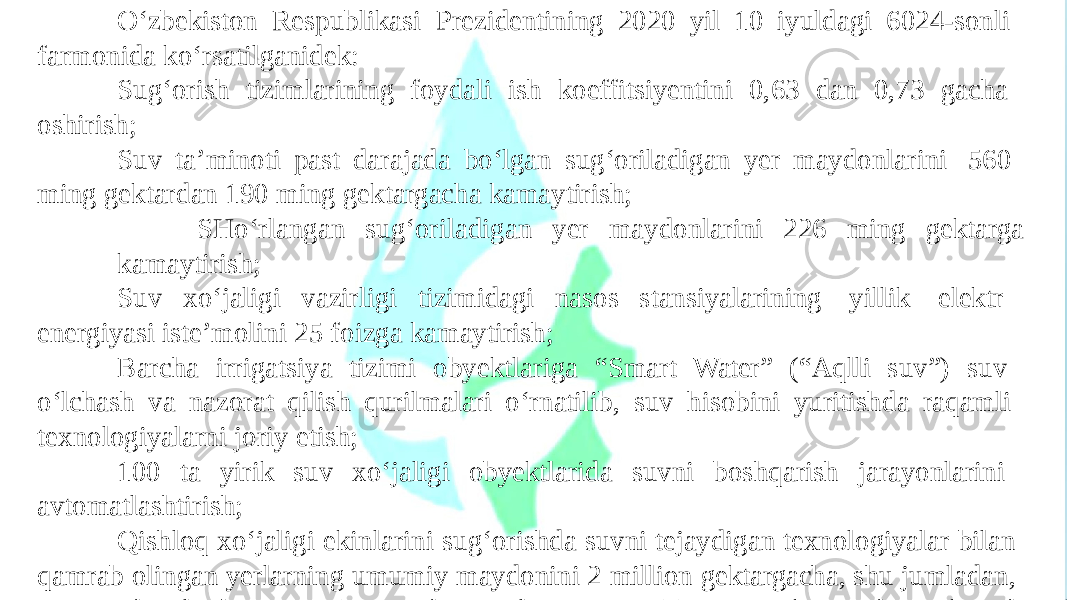 O‘zbekiston Respublikasi Prezidentining 2020 yil 10 iyuldagi 6024-sonli farmonida ko‘rsatilganidek: Sug‘orish tizimlarining foydali ish koeffitsiyentini 0,63 dan 0,73 gacha oshirish; Suv ta’minoti past darajada bo‘lgan sug‘oriladigan yer maydonlarini 560 ming gektardan 190 ming gektargacha kamaytirish; SHo‘rlangan sug‘oriladigan yer maydonlarini 226 ming gektarga kamaytirish; Suv xo‘jaligi vazirligi tizimidagi nasos stansiyalarining yillik elektr energiyasi iste’molini 25 foizga kamaytirish; Barcha irrigatsiya tizimi obyektlariga “Smart Water” (“Aqlli suv”) suv o‘lchash va nazorat qilish qurilmalari o‘rnatilib, suv hisobini yuritishda raqamli texnologiyalarni joriy etish; 100 ta yirik suv xo‘jaligi obyektlarida suvni boshqarish jarayonlarini avtomatlashtirish; Qishloq xo‘jaligi ekinlarini sug‘orishda suvni tejaydigan texnologiyalar bilan qamrab olingan yerlarning umumiy maydonini 2 million gektargacha, shu jumladan, t o I R m R I G c A h T S i I Y l A a V b A M s E u L I g O R ‘ A o T S r I i Y s A h t e x n ol o gi y a s ini 60 0 m ing ge k t a r gacha y e t k a z i s h belgil a n g a n . 