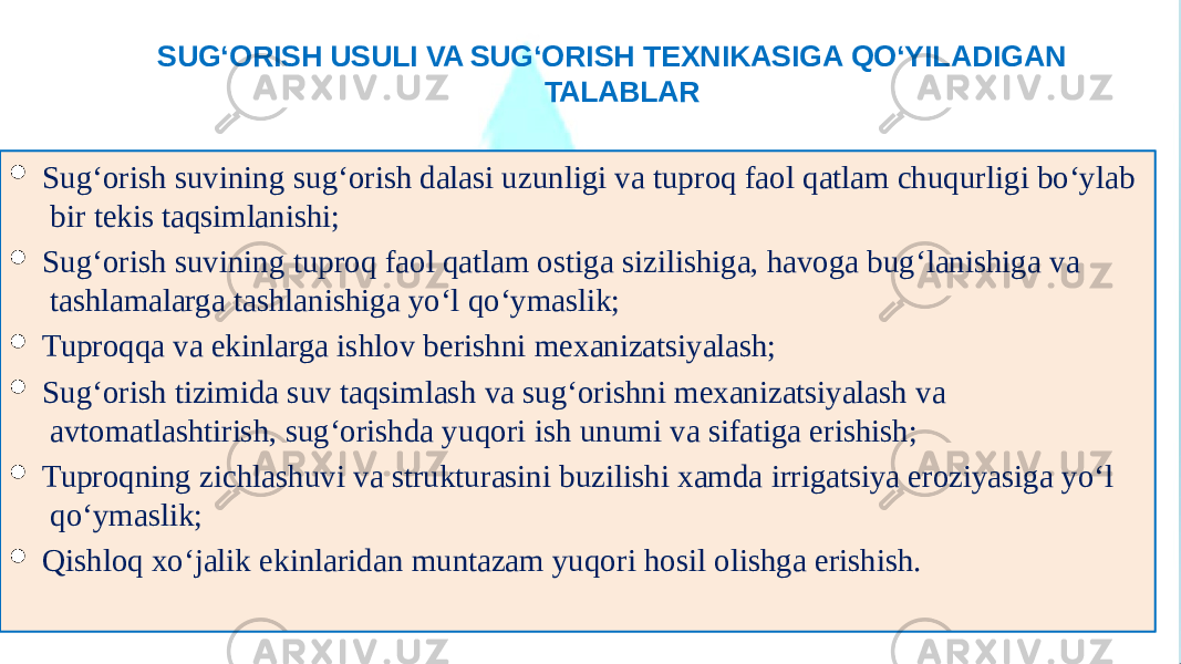 SUG‘ORISH USULI VA SUG‘ORISH TEXNIKASIGA QO‘YILADIGAN TALABLAR  Sug‘orish suvining sug‘orish dalasi uzunligi va tuproq faol qatlam chuqurligi bo‘ylab bir tekis taqsimlanishi;  Sug‘orish suvining tuproq faol qatlam ostiga sizilishiga, havoga bug‘lanishiga va tashlamalarga tashlanishiga yo‘l qo‘ymaslik;  Tuproqqa va ekinlarga ishlov berishni mexanizatsiyalash;  Sug‘orish tizimida suv taqsimlash va sug‘orishni mexanizatsiyalash va avtomatlashtirish, sug‘orishda yuqori ish unumi va sifatiga erishish;  Tuproqning zichlashuvi va strukturasini buzilishi xamda irrigatsiya eroziyasiga yo‘l qo‘ymaslik;  Qishloq xo‘jalik ekinlaridan muntazam yuqori hosil olishga erishish. 