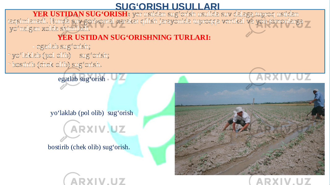 SUG‘ORISH USULLARI yo‘laklab (pol olib) sug‘orishYER USTIDAN SUG‘ORISH : yer ustidan sug‘orish usulida suv dalaga tuproq ustidan taqsimlanadi. Bunda suv gorizontal xarakat qilish jarayonida tuproqqa vertikal va yon tomonlarga yo‘nalgan xolda shimiladi. YER USTIDAN SUG‘ORISHNING TURLARI: - egatlab sug‘orish; - yo‘laklab (pol olib) sug‘orish; - bostirib (chek olib) sug‘orish. egatlab sug‘orish bostirib (chek olib) sug‘orish. 