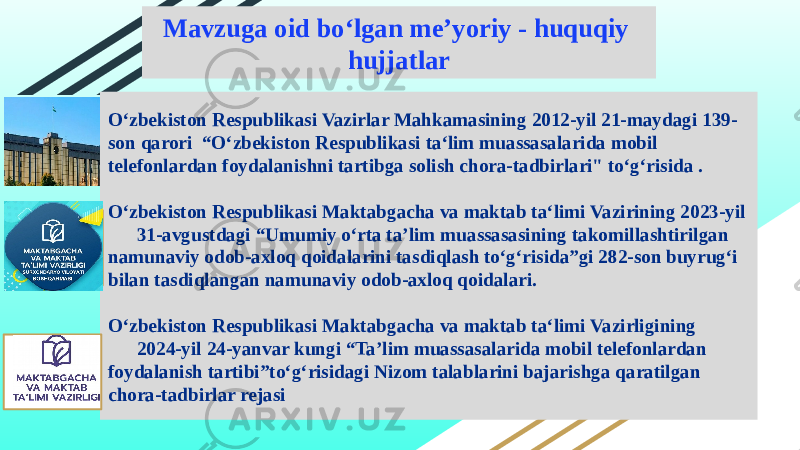 Oʻzbekiston Respublikasi Vazirlar Mahkamasining 2012-yil 21-maydagi 139- son qarori “Oʻzbekiston Respublikasi taʻlim muassasalarida mobil telefonlardan foydalanishni tartibga solish chora-tadbirlari&#34; toʻgʻrisida . Oʻzbekiston Respublikasi Maktabgacha va maktab taʻlimi Vazirining 2023-yil 31-avgustdagi “Umumiy oʻrta taʼlim muassasasining takomillashtirilgan namunaviy odob-axloq qoidalarini tasdiqlash toʻgʻrisida”gi 282-son buyrugʻi bilan tasdiqlangan namunaviy odob-axloq qoidalari. Oʻzbekiston Respublikasi Maktabgacha va maktab taʻlimi Vazirligining 2024-yil 24-yanvar kungi “Ta’lim muassasalarida mobil telefonlardan foydalanish tartibi”to‘g‘risidagi Nizom talablarini bajarishga qaratilgan chora-tadbirlar rejasi Mavzuga oid bo‘lgan me’yoriy - huquqiy hujjatlar 