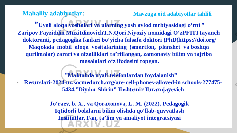 Mavzuga oid adabiyotlar tahlili Mahalliy adabiyotlar : ” Uyali aloqa vositalari va ularning yosh avlod tarbiyasidagi o‘rni ” Zaripov Fayziddin MuxitdinovichT.N.Qori Niyoziy nomidagi O‘zPFITI tayanch doktoranti, pedagogika fanlari bo‘yicha falsafa doktori (PhD)https://doi.org/ Maqolada mobil aloqa vositalarining (smartfon, planshet va boshqa qurilmalar) zarari va afzalliklari ta’riflangan, zamonaviy bilim va tajriba masalalari o‘z ifodasini topgan. ” Maktabda uyali telefonlardan foydalanish” - Resurslari-2024-uz.socmedarch.org/are-cell-phones-alloved-in schools-277475- 5434.”Diydor Shirin” Toshtemir Turaxojayevich Jo‘raev, b. X., va Qoraxonova, L. M. (2022). Pedagogik Iqtidorli bolalarni bilim olishda qo‘llab-quvvatlash Institutlar. Fan, ta’lim va amaliyot integratsiyasi 