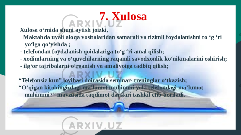  Xulosa o‘rnida shuni aytish joizki, Maktabda uyali aloqa vositalaridan samarali va tizimli foydalanishni to ‘g ‘ri yo‘lga qo‘yishda ; - telefondan foydalanish qoidalariga to‘g ‘ri amal qilish; - xodimlarning va o‘quvchilarning raqamli savodxonlik ko‘nikmalarini oshirish; - ilg‘or tajribalarni o‘rganish va amaliyotga tadbiq qilish; “ Telefonsiz kun” loyihasi doirasida seminar- treninglar o‘tkazish; “ O‘qigan kitobingizdagi ma’lumot muhimmi yoki telefondagi ma’lumot muhimmi?” mavzusida taqdimot darslari tashkil etib boriladi .7. Xulosa 