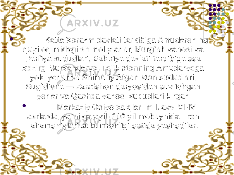              Katta Xorazm davlati tarkibiga Amudarening quyi oqimidagi shimoliy arlar, Murg`ab vahosi va Parfiya xududlari, Baktriya davlati tarqibiga esa xozirgi Surxandaryo, Tojikistonning Amudaryoga yoki yerlar va Shimoliy Afganiston xududlari, Sug`diena — Zarafshon daryosidan suv ichgan yerlar va Qashqa vahosi xududlari kirgan.              Markaziy Osiyo xalqlari mil. avv. VI-IV asrlarda, ya`ni qarayib 200 yil mobaynida Eron ahamoniylari xukumronligi ostida yashodilar. 