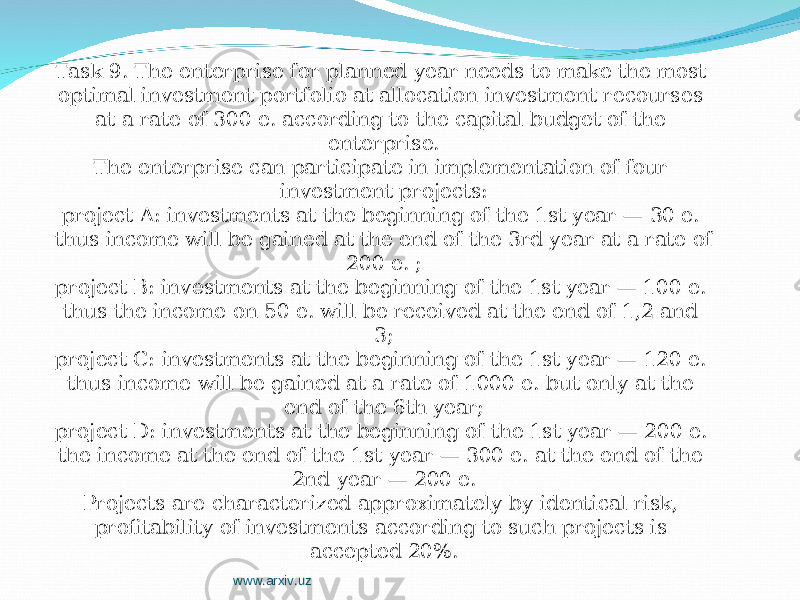 Task 9. The enterprise for planned year needs to make the most optimal investment portfolio at allocation investment recourses at a rate of 300 е. according to the capital budget of the enterprise. The enterprise can participate in implementation of four investment projects: project A: investments at the beginning of the 1st year — 30 е. thus income will be gained at the end of the 3rd year at a rate of 200 е. ; project B: investments at the beginning of the 1st year — 100 е. thus the income on 50 е. will be received at the end of 1,2 and 3; project C: investments at the beginning of the 1st year — 120 е. thus income will be gained at a rate of 1000 е. but only at the end of the 6th year; project D: investments at the beginning of the 1st year — 200 е. the income at the end of the 1st year — 300 е. at the end of the 2nd year — 200 е. Projects are characterized approximately by identical risk, profitability of investments according to such projects is accepted 20%. www.arxiv.uz 