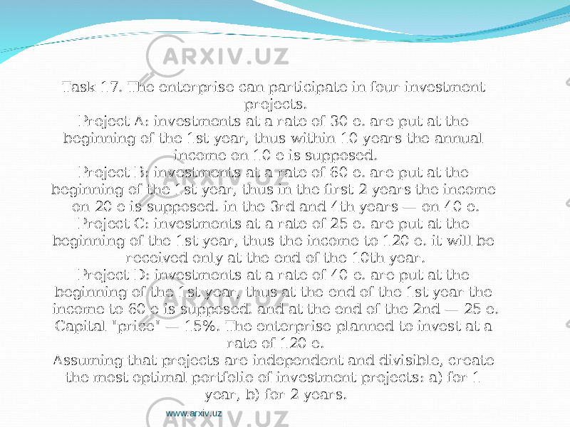 Task 17. The enterprise can participate in four investment projects. Project A: investments at a rate of 30 е. are put at the beginning of the 1st year, thus within 10 years the annual income on 10 е is supposed. Project B: investments at a rate of 60 е. are put at the beginning of the 1st year, thus in the first 2 years the income on 20 е is supposed. in the 3rd and 4th years — on 40 е. Project C: investments at a rate of 25 е. are put at the beginning of the 1st year, thus the income to 120 е. it will be received only at the end of the 10th year. Project D: investments at a rate of 40 е. are put at the beginning of the 1st year, thus at the end of the 1st year the income to 60 е is supposed. and at the end of the 2nd — 25 е. Capital &#34;price&#34; — 15%. The enterprise planned to invest at a rate of 120 е. Assuming that projects are independent and divisible, create the most optimal portfolio of investment projects: a) for 1 year, b) for 2 years. www.arxiv.uz 