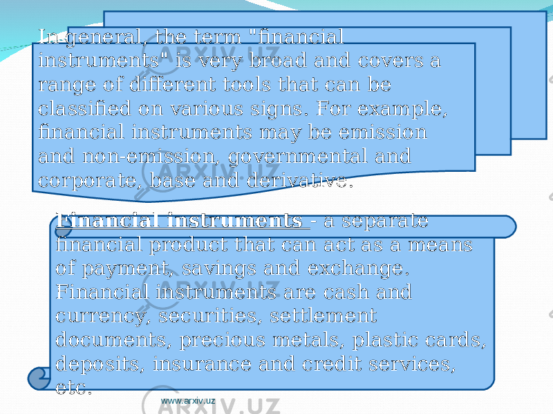 In general, the term &#34;financial instruments&#34; is very broad and covers a range of different tools that can be classified on various signs. For example, financial instruments may be emission and non-emission, governmental and corporate, base and derivative. Financial instruments - a separate financial product that can act as a means of payment, savings and exchange. Financial instruments are cash and currency, securities, settlement documents, precious metals, plastic cards, deposits, insurance and credit services, etc. www.arxiv.uz 