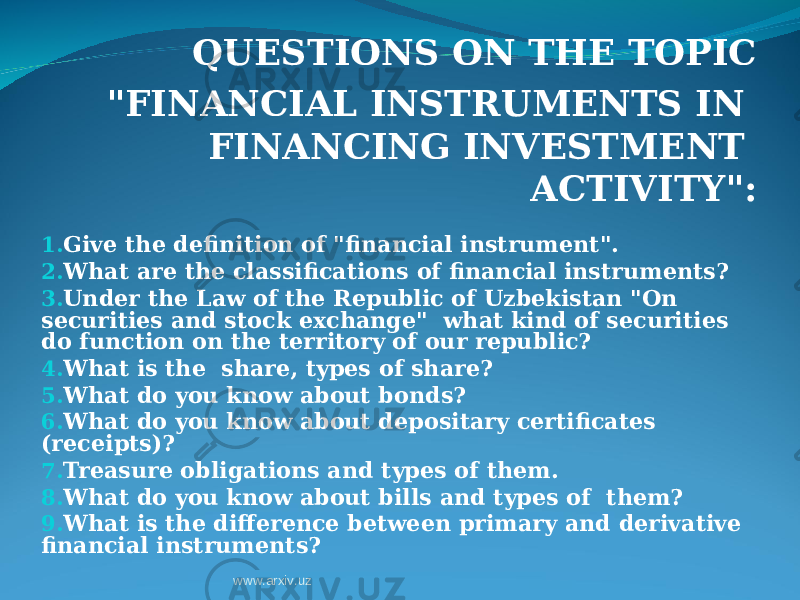 QUESTIONS ON THE TOPIC &#34;FINANCIAL INSTRUMENTS IN FINANCING INVESTMENT ACTIVITY&#34; : 1. Give the definition of &#34;financial instrument&#34;. 2. What are the classifications of financial instruments? 3. Under the Law of the Republic of Uzbekistan &#34;On securities and stock exchange&#34; what kind of securities do function on the territory of our republic? 4. What is the share, types of share? 5. What do you know about bonds? 6. What do you know about depositary certificates (receipts)? 7. Treasure obligations and types of them. 8. What do you know about bills and types of them? 9. What is the difference between primary and derivative financial instruments? www.arxiv.uz 