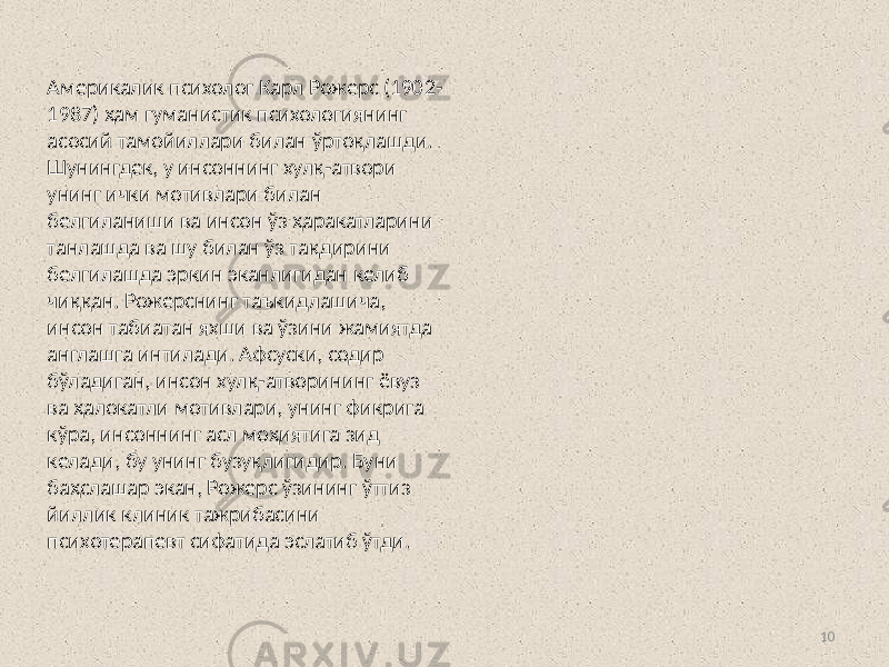 10Aмерикалик психолог Карл Рожерс (1902- 1987) ҳам гуманистик психологиянинг асосий тамойиллари билан ўртоқлашди. Шунингдек, у инсоннинг хулқ-атвори унинг ички мотивлари билан белгиланиши ва инсон ўз ҳаракатларини танлашда ва шу билан ўз тақдирини белгилашда эркин эканлигидан келиб чиққан. Рожерснинг таъкидлашича, инсон табиатан яхши ва ўзини жамиятда англашга интилади. Aфсуски, содир бўладиган, инсон хулқ-атворининг ёвуз ва ҳалокатли мотивлари, унинг фикрига кўра, инсоннинг асл моҳиятига зид келади, бу унинг бузуқлигидир. Буни баҳслашар экан, Рожерс ўзининг ўттиз йиллик клиник тажрибасини психотерапевт сифатида эслатиб ўтди. 