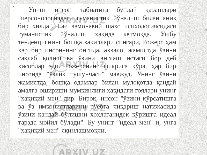  - Унинг инсон табиатига бундай қарашлари &#34;персонологиядаги гуманистик йўналиш билан аниқ бир хилда&#34;. Гап замонавий шахс психологиясидаги гуманистик йўналиш ҳақида кетмоқда. Ушбу тенденциянинг бошқа вакиллари сингари, Рожерс ҳам ҳар бир инсоннинг онгида, аввало, жамиятда ўзини сақлаб қолиш ва ўзини англаш истаги бор деб ҳисоблар эди. Рожерснинг фикрига кўра, ҳар бир инсонда &#34;ўзлик тушунчаси&#34; мавжуд. Унинг ўзини жамиятда, бошқа одамлар билан мулоқотда қандай амалга ошириши мумкинлиги ҳақидаги ғоялари унинг &#34;ҳақиқий мен&#34; дир. Бироқ, инсон &#34;ўзини кўрсатишга ва ўз имкониятларини рўёбга чиқариш натижасида ўзини қандай бўлишни хоҳлаганидек кўришга идеал тарзда мойил бўлади&#34;. Бу унинг &#34;идеал мен&#34; и, унга &#34;ҳақиқий мен&#34; яқинлашмоқчи . 11 