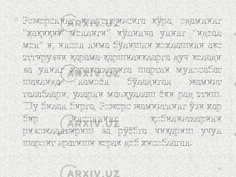 • Рожерснинг концепциясига кўра, одамнинг &#34;ҳақиқий менлиги&#34; кўпинча унинг &#34;идеал мен&#34; и, инсон нима бўлишни хоҳлашини акс эттирувчи қарама-қаршиликларга дуч келади ва унинг ҳаракатларига шартли муносабат шаклида намоён бўладиган жамият талаблари, уларни маъқуллаш ёки рад этиш. Шу билан бирга, Рожерс жамиятнинг ўзи ҳар бир инсоннинг қобилиятларини ривожлантириш ва рўёбга чиқариш учун шароит яратиши керак деб ҳисоблаган. 12 