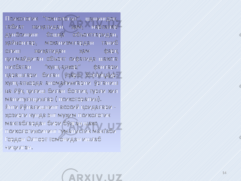 14Психологик &#34;технология&#34;, шунингдек, табиат жиҳатидан ҳам, нарсалар дунёсининг бошқа объектларидан, ҳайвонлар, механизмлардан таниб олиш жиҳатидан ҳам фарқ қилмайдиган объект сифатида шахсга нисбатан &#34;хулқ-атвор&#34; фанлари қарашлари билан ўзаро боғлиқдир: хулқ-атворда аномалияларни ўрганиш ва йўқ қилиш билан боғлиқ турли хил манипуляциялар ( психотерапия). Янги йўналишнинг асосий қоидалари - ҳозирги кунда энг муҳим психологик мактаблардан бири бўлган шахс психологиясининг гуманистик мактаби Гордон Олпорт томонидан ишлаб чиқилган. 