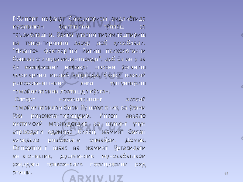 15Г.Олпорт нафақат бихевиоризм амалиётида кузатилган фактларни тўплаш ва таърифлашни, балки уларни тизимлаштириш ва тушунтиришни зарур деб ҳисоблади. &#34;Яланғоч фактлар&#34;ни йиғиш психологияни бошсиз отлиққа айлантиради&#34;, деб ёзган у ва ўз вазифасини нафақат шахсни ўрганиш усулларини ишлаб чиқишда, балки шахсий ривожланишнинг янги тушунтириш тамойилларини яратишда кўрган. Олпорт назариясининг асосий тамойилларидан бири бу шахс очиқ ва ўзини ўзи ривожлантиришдир. Инсон аввало ижтимоий мавжудотдир ва шунинг учун атрофдаги одамлар билан, жамият билан алоқасиз ривожлана олмайди. Демак, Олпортнинг шахс ва жамият ўртасидаги антагонистик, душманлик муносабатлари ҳақидаги психоанализ позициясини рад этиши. 