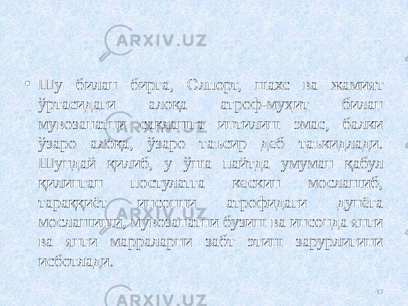 • Шу билан бирга, Олпорт, шахс ва жамият ўртасидаги алоқа атроф-муҳит билан мувозанатни сақлашга интилиш эмас, балки ўзаро алоқа, ўзаро таъсир деб таъкидлади. Шундай қилиб, у ўша пайтда умуман қабул қилинган постулатга кескин мослашиб, тараққиёт инсонни атрофидаги дунёга мослашиши, мувозанатни бузиш ва инсонда янги ва янги марраларни забт этиш зарурлигини исботлади. 17 