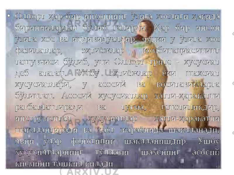 • Олпорт ҳар бир инсоннинг ўзига хослиги ҳақида биринчилардан бўлиб гапирди. Ҳар бир инсон ўзига хос ва индивидуалдир, чунки у ўзига хос фазилатлар, эҳтиёжлар комбинациясининг ташувчиси бўлиб, уни Олпорт трите - хусусият деб атаган. Ушбу эҳтиёжлар ёки шахсият хусусиятлари, у асосий ва воситавийларга бўлинган. Aсосий хусусиятлар хатти-ҳаракатни рағбатлантиради ва туғма, генотипикдир, инструментал хусусиятлар хатти-ҳаракатни шакллантиради ва ҳаёт жараёнида шаклланади, яъни улар фенотипик шаклланишдир. Ушбу хусусиятларнинг тўплами шахснинг асосий қисмини ташкил қилади. 18 