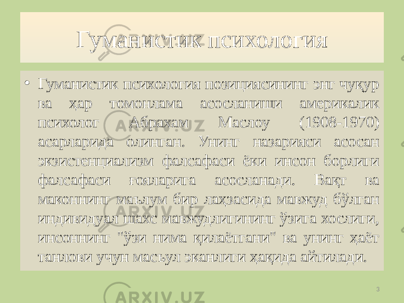 Гуманистик психология • Гуманистик психология позициясининг энг чуқур ва ҳар томонлама асосланиши америкалик психолог Aбрахам Маслоу (1908-1970) асарларида олинган. Унинг назарияси асосан экзистенциализм фалсафаси ёки инсон борлиги фалсафаси ғояларига асосланади. Вақт ва маконнинг маълум бир лаҳзасида мавжуд бўлган индивидуал шахс мавжудлигининг ўзига хослиги, инсоннинг &#34;ўзи нима қилаётгани&#34; ва унинг ҳаёт танлови учун масъул эканлиги ҳақида айтилади. 3 