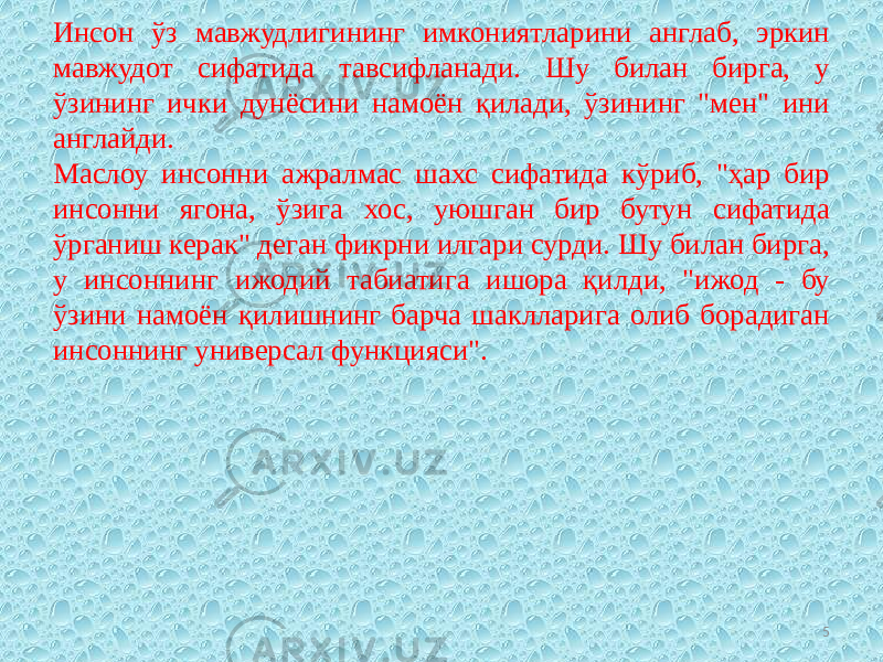 Инсон ўз мавжудлигининг имкониятларини англаб, эркин мавжудот сифатида тавсифланади. Шу билан бирга, у ўзининг ички дунёсини намоён қилади, ўзининг &#34;мен&#34; ини англайди. Маслоу инсонни ажралмас шахс сифатида кўриб, &#34;ҳар бир инсонни ягона, ўзига хос, уюшган бир бутун сифатида ўрганиш керак&#34; деган фикрни илгари сурди. Шу билан бирга, у инсоннинг ижодий табиатига ишора қилди, &#34;ижод - бу ўзини намоён қилишнинг барча шаклларига олиб борадиган инсоннинг универсал функцияси&#34;. 5 