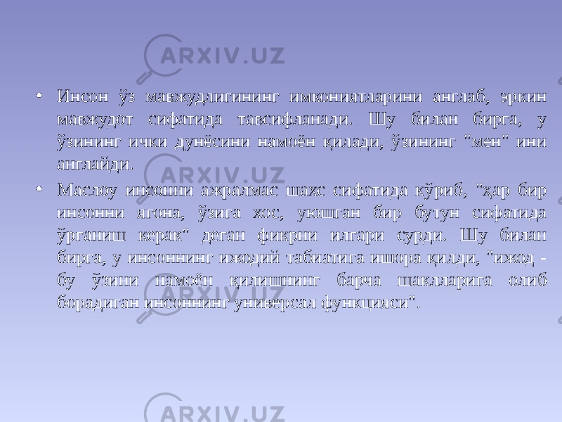 • Инсон ўз мавжудлигининг имкониятларини англаб, эркин мавжудот сифатида тавсифланади. Шу билан бирга, у ўзининг ички дунёсини намоён қилади, ўзининг &#34;мен&#34; ини англайди. • Маслоу инсонни ажралмас шахс сифатида кўриб, &#34;ҳар бир инсонни ягона, ўзига хос, уюшган бир бутун сифатида ўрганиш керак&#34; деган фикрни илгари сурди. Шу билан бирга, у инсоннинг ижодий табиатига ишора қилди, &#34;ижод - бу ўзини намоён қилишнинг барча шаклларига олиб борадиган инсоннинг универсал функцияси&#34;. 