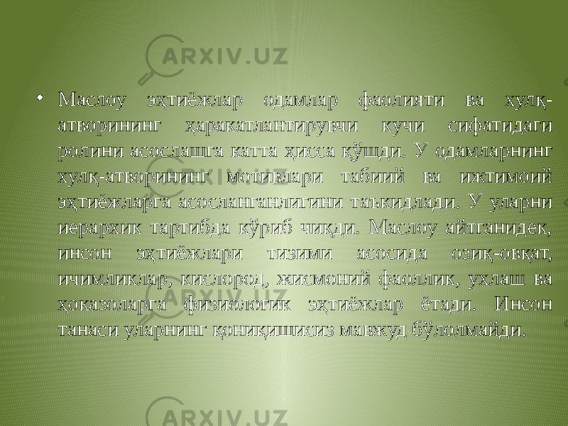 • Маслоу эҳтиёжлар одамлар фаолияти ва хулқ- атворининг ҳаракатлантирувчи кучи сифатидаги ролини асослашга катта ҳисса қўшди. У одамларнинг хулқ-атворининг мотивлари табиий ва ижтимоий эҳтиёжларга асосланганлигини таъкидлади. У уларни иерархик тартибда кўриб чиқди. Маслоу айтганидек, инсон эҳтиёжлари тизими асосида озиқ-овқат, ичимликлар, кислород, жисмоний фаоллик, ухлаш ва ҳоказоларга физиологик эҳтиёжлар ётади. Инсон танаси уларнинг қониқишисиз мавжуд бўлолмайди. 