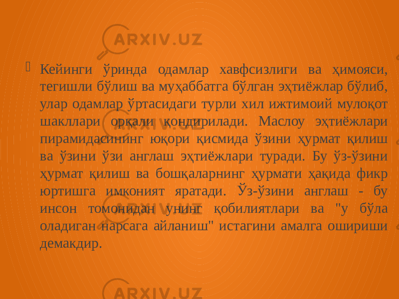  Кейинги ўринда одамлар хавфсизлиги ва ҳимояси, тегишли бўлиш ва муҳаббатга бўлган эҳтиёжлар бўлиб, улар одамлар ўртасидаги турли хил ижтимоий мулоқот шакллари орқали қондирилади. Маслоу эҳтиёжлари пирамидасининг юқори қисмида ўзини ҳурмат қилиш ва ўзини ўзи англаш эҳтиёжлари туради. Бу ўз-ўзини ҳурмат қилиш ва бошқаларнинг ҳурмати ҳақида фикр юртишга имконият яратади. Ўз-ўзини англаш - бу инсон томонидан унинг қобилиятлари ва &#34;у бўла оладиган нарсага айланиш&#34; истагини амалга ошириши демакдир. 