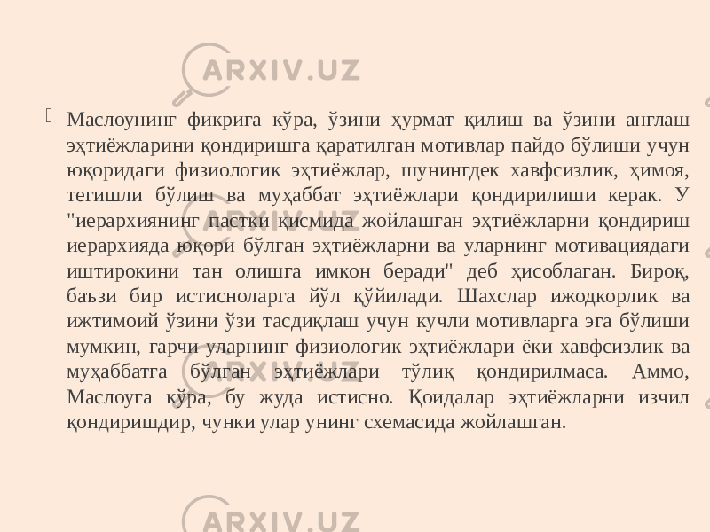  Маслоунинг фикрига кўра, ўзини ҳурмат қилиш ва ўзини англаш эҳтиёжларини қондиришга қаратилган мотивлар пайдо бўлиши учун юқоридаги физиологик эҳтиёжлар, шунингдек хавфсизлик, ҳимоя, тегишли бўлиш ва муҳаббат эҳтиёжлари қондирилиши керак. У &#34;иерархиянинг пастки қисмида жойлашган эҳтиёжларни қондириш иерархияда юқори бўлган эҳтиёжларни ва уларнинг мотивациядаги иштирокини тан олишга имкон беради&#34; деб ҳисоблаган. Бироқ, баъзи бир истисноларга йўл қўйилади. Шахслар ижодкорлик ва ижтимоий ўзини ўзи тасдиқлаш учун кучли мотивларга эга бўлиши мумкин, гарчи уларнинг физиологик эҳтиёжлари ёки хавфсизлик ва муҳаббатга бўлган эҳтиёжлари тўлиқ қондирилмаса. Aммо, Маслоуга кўра, бу жуда истисно. Қоидалар эҳтиёжларни изчил қондиришдир, чунки улар унинг схемасида жойлашган. 