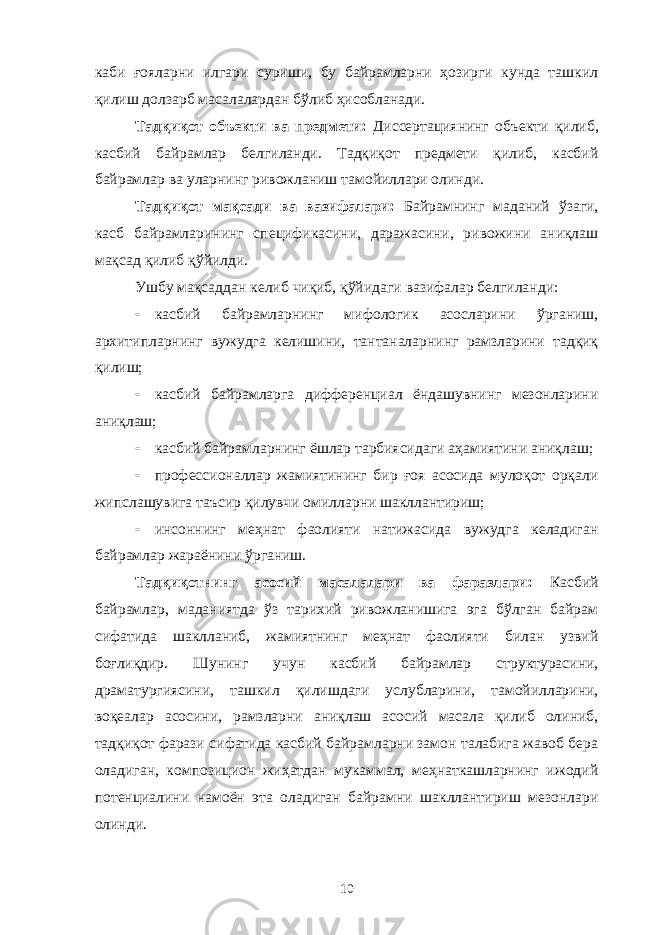 каби ғояларни илгари суриши, бу байрамларни ҳозирги кунда ташкил қилиш долзарб масалалардан бўлиб ҳисобланади. Тадқиқот объекти ва предмети: Диссертациянинг объекти қилиб, касбий байрамлар белгиланди. Тадқиқот предмети қилиб, касбий байрамлар ва уларнинг ривожланиш тамойиллари олинди. Тадқиқот мақсади ва вазифалари: Байрамнинг маданий ўзаги, касб байрамларининг спецификасини, даражасини, ривожини аниқлаш мақсад қилиб қўйилди. Ушбу мақсаддан келиб чиқиб, қўйидаги вазифалар белгиланди:  касбий байрамларнинг мифологик асосларини ўрганиш, архитипларнинг вужудга келишини, тантаналарнинг рамзларини тадқиқ қилиш;  касбий байрамларга дифференциал ёндашувнинг мезонларини аниқлаш;  касбий байрамларнинг ёшлар тарбиясидаги аҳамиятини аниқлаш;  профессионаллар жамиятининг бир ғоя асосида мулоқот орқали жипслашувига таъсир қилувчи омилларни шакллантириш;  инсоннинг меҳнат фаолияти натижасида вужудга келадиган байрамлар жараёнини ўрганиш. Тадқиқотнинг асосий масалалари ва фаразлари: Касбий байрамлар, маданиятда ўз тарихий ривожланишига эга бўлган байрам сифатида шаклланиб, жамиятнинг меҳнат фаолияти билан узвий боғлиқдир. Шунинг учун касбий байрамлар структурасини, драматургиясини, ташкил қилишдаги услубларини, тамойилларини, воқеалар асосини, рамзларни аниқлаш асосий масала қилиб олиниб, тадқиқот фарази сифатида касбий байрамларни замон талабига жавоб бера оладиган, композицион жиҳатдан мукаммал, меҳнаткашларнинг ижодий потенциалини намоён эта оладиган байрамни шакллантириш мезонлари олинди. 10 