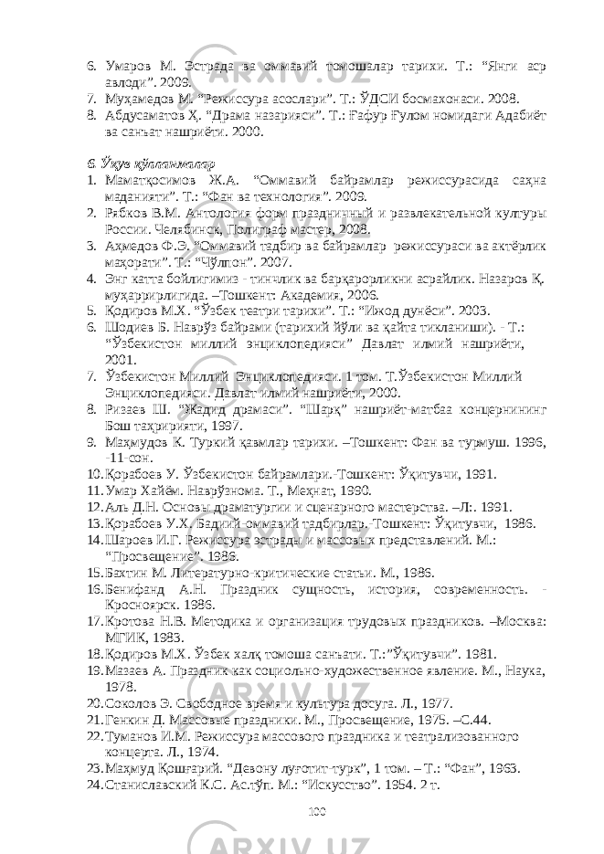 6. Умаров М. Эстрада ва оммавий томошалар тарихи. Т.: “Янги аср авлоди”. 2009. 7. Муҳамедов М. “Режиссура асослари”. Т.: ЎДСИ босмахонаси. 2008. 8. Абдусаматов Ҳ. “Драма назарияси”. Т.: Ғафур Ғулом номидаги Адабиёт ва санъат нашриёти. 2000. 6 . Ўқув қўлланмалар 1. Маматқосимов Ж.А. “Оммавий байрамлар режиссурасида саҳна маданияти”. Т.: “Фан ва технология”. 2009. 2. Рябков В.М. Антол ог ия форм праздничный и развлекательной културы России. Челябинск, Полиграф мастер, 2008. 3. Аҳмедов Ф.Э. “Оммавий тадбир ва байрамлар режиссураси ва актёрлик маҳорати”. Т.: “Чўлпон”. 2007. 4. Энг катта бойлигимиз - тинчлик ва барқарорликни асрайлик. Назаров Қ. муҳаррирлигида. –Тошкент: Академия, 2006. 5. Қодиров М.Х. “Ўзбек театри тарихи”. Т.: “Ижод дунёси”. 2003. 6. Шодиев Б. Наврўз байрами (тарихий йўли ва қайта тикланиши). - Т.: “Ўзбекистон миллий энциклопедияси” Давлат илмий нашриёти, 2001. 7. Ўзбекистон Миллий Энциклопедияси. 1 том. Т.Ўзбекистон Миллий Энциклопедияси. Давлат илмий нашриёти, 2000. 8. Ризаев Ш. “Жадид драмаси”. “Шарқ” нашриёт-матбаа концернининг Бош таҳририяти, 1997. 9. Маҳмудов К. Туркий қавмлар тарихи. –Тошкент: Фан ва турмуш. 1996, -11-сон. 10. Қорабоев У. Ўзбекистон байрамлари.-Тошкент: Ўқитувчи, 1991. 11. Умар Хайём. Наврўзнома. Т., Меҳнат, 1990 . 12. Аль Д.Н. Основы драматургии и сценарного мастерства. – Л :. 1991 . 13. Қорабоев У.Х. Бадиий-оммавий тадбирлар.-Тошкент: Ўқитувчи, 1986. 14. Шароев И.Г. Режиссура эстрады и массовых представлений. М.: “Просвещение”. 1986. 15. Бахтин М. Литературно-критические статьи. М., 1986 . 16. Бенифанд А.Н. Праздник сущность, история, современность. - Кросноярск. 1986. 17. Кротова Н.В. Методика и организация трудовых праздников. –Москва: МГИК, 1983. 18. Қодиров М.Х. Ўзбек халқ томоша санъати. Т.:”Ўқитувчи”. 1981. 19. Мазаев А. Праздник как социольно-художественное явление. М., Наука, 1978. 20. Соколов Э. Свободное время и культура досуга. Л., 1977. 21. Генкин Д. Массовые праздники. М., Просвещение, 1975 . –С. 44. 22. Туманов И.М. Режиссура массового праздника и театрализованного концерта. Л., 1974. 23. Маҳмуд Қошғарий. “Девону луғотит-турк”, 1 том. – Т.: “Фан”, 1963 . 24. Станиславский К.С. Ас.тўп. М.: “Искусство”. 1954. 2 т. 100 