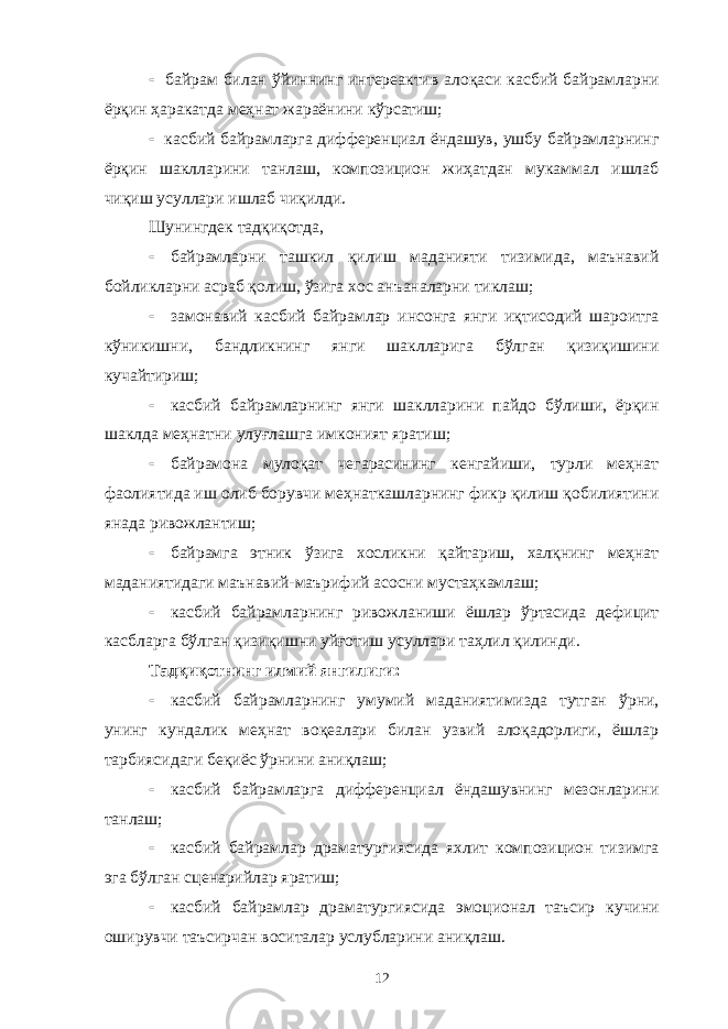  байрам билан ўйиннинг интереактив алоқаси касбий байрамларни ёрқин ҳаракатда меҳнат жараёнини кўрсатиш;  касбий байрамларга дифференциал ёндашув, ушбу байрамларнинг ёрқин шаклларини танлаш, композицион жиҳатдан мукаммал ишлаб чиқиш усуллари ишлаб чиқилди. Шунингдек тадқиқотда,  байрамларни ташкил қилиш маданияти тизимида, маънавий бойликларни асраб қолиш, ўзига хос анъаналарни тиклаш;  замонавий касбий байрамлар инсонга янги иқтисодий шароитга кўникишни, бандликнинг янги шаклларига бўлган қизиқишини кучайтириш;  касбий байрамларнинг янги шаклларини пайдо бўлиши, ёрқин шаклда меҳнатни улуғлашга имконият яратиш;  байрамона мулоқат чегарасининг кенгайиши, турли меҳнат фаолиятида иш олиб борувчи меҳнаткашларнинг фикр қилиш қобилиятини янада ривожлантиш;  байрамга этник ўзига хосликни қайтариш, халқнинг меҳнат маданиятидаги маънавий-маърифий асосни мустаҳкамлаш;  касбий байрамларнинг ривожланиши ёшлар ўртасида дефицит касбларга бўлган қизиқишни уйғотиш усуллари таҳлил қилинди. Тадқиқотнинг илмий янгилиги:  касбий байрамларнинг умумий маданиятимизда тутган ўрни, унинг кундалик меҳнат воқеалари билан узвий алоқадорлиги, ёшлар тарбиясидаги беқиёс ўрнини аниқлаш;  касбий байрамларга дифференциал ёндашувнинг мезонларини танлаш;  касбий байрамлар драматургиясида яхлит композицион тизимга эга бўлган сценарийлар яратиш;  касбий байрамлар драматургиясида эмоционал таъсир кучини оширувчи таъсирчан воситалар услубларини аниқлаш. 12 