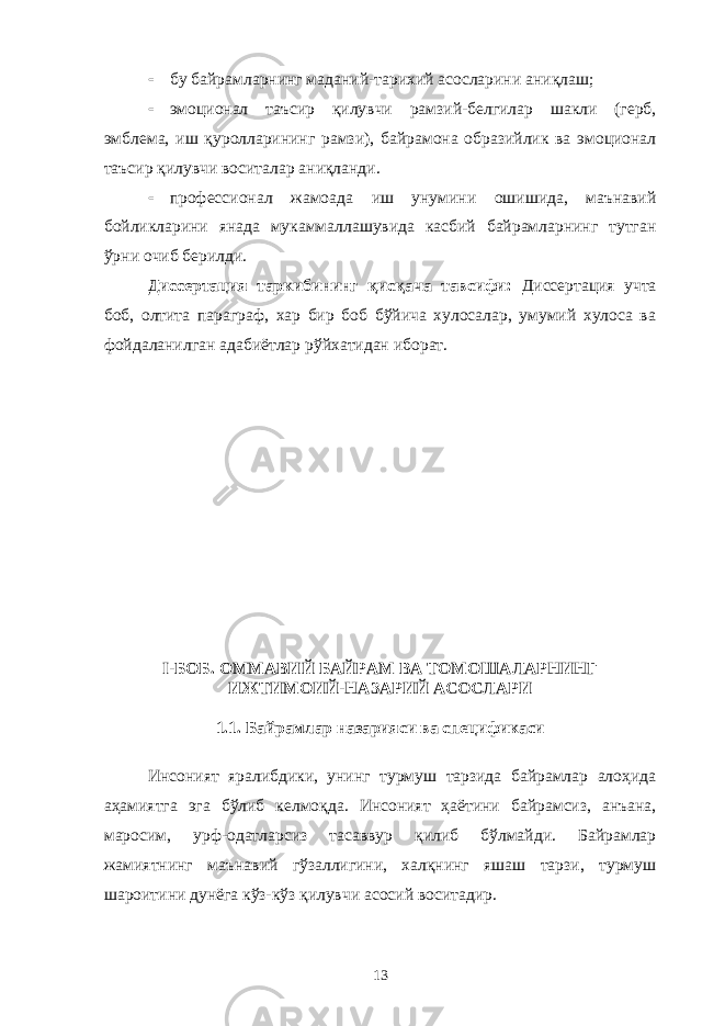  бу байрамларнинг маданий-тарихий асосларини аниқлаш;  эмоционал таъсир қилувчи рамзий-белгилар шакли (герб, эмблема, иш қуролларининг рамзи), байрамона образийлик ва эмоционал таъсир қилувчи воситалар аниқланди.  профессионал жамоада иш унумини ошишида, маънавий бойликларини янада мукаммаллашувида касбий байрамларнинг тутган ўрни очиб берилди. Диссертация таркибининг қисқача тавсифи: Диссертация учта боб, олтита параграф, хар бир боб бўйича хулосалар, умумий хулоса ва фойдаланилган адабиётлар рўйхатидан иборат. I -БОБ. ОММАВИЙ БАЙРАМ ВА ТОМОШАЛАРНИНГ ИЖТИМОИЙ-НАЗАРИЙ АСОСЛАРИ 1.1. Байрамлар назарияси ва спецификаси Инсоният яралибдики, унинг турмуш тарзида байрамлар алоҳида аҳамиятга эга бўлиб келмоқда. Инсоният ҳаётини байрамсиз, анъана, маросим, урф-одатларсиз тасаввур қилиб бўлмайди. Байрамлар жамиятнинг маънавий гўзаллигини, халқнинг яшаш тарзи, турмуш шароитини дунёга кўз-кўз қилувчи асосий воситадир. 13 