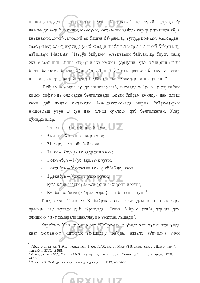 нишонланадиган тантаналик кун. Ижтимоий-иқтисодий тараққиёт давомида келиб чиқиши, мазмуни, ижтимоий ҳаётда қарор топишига кўра анъанавий, диний, миллий ва бошқа байрамлар вужудга келди. Авлоддан- авлодга мерос тариқасида ўтиб келадиган байрамлар анъанавий байрамлар дейилади. Масалан: Наврўз байрами. Анъанавий байрамлар бирор халқ ёки миллатнинг айни вақтдаги ижтимоий турмуши, ҳаёт кечириш тарзи билан бевосита боғлиқ бўлмайди. Диний байрамларда ҳар бир монетистик диннинг ақидаларида белгилаб қўйилган маросимлар нишонланади” 1 . Байрам муайян кунда нишонланиб, жамият ҳаётининг таркибий қисми сифатида олдиндан белгиланади. Баъзи байрам кунлари дам олиш куни деб эълон қилинади. Мамлакатимизда йирик байрамларни нишонлаш учун 9 кун дам олиш кунлари деб белгиланган. Улар қўйидагилар:  1 январь – Янги йил байрами;  8 март – Хотин-қизлар куни;  21 март – Наврўз байрами;  9 май – Хотира ва қадрлаш куни;  1 сентябрь – Мустақиллик куни;  1 октябрь – Ўқитувчи ва мураббийлар куни;  8 декабрь – Конституция куни;  Рўза ҳайити (Ийд ал-Фитр)нинг биринчи куни;  Қурбон ҳайити (Ийд ал-Адҳа)нинг биринчи куни 2 . Тадқиқотчи Соколов Э. байрамларни барча дам олиш шакллари орасида энг афзали деб кўрсатади. Чунки байрам тадбирларида дам олишнинг энг самарали шакллари мужассамлашади 3 . Қорабоев У.нинг фикрича: “Байрамнинг ўзига хос хусусияти унда кенг омманинг иштирок этишидир. Байрам аввало кўпчилик учун 1 Ўзбекистон Миллий Энциклопедияси. 1 том. Т.Ўзбекистон Миллий Энциклопедияси. Давлат илмий нашриёти, 2000. –Б. 584. 2 Маматқосимов Ж.А. Оммавий байрамларда саҳна маданияти. – Тошкент: Фан ва технология, 2009. –Б.13. 3 Соколов Э. Свободное время и культура досуга. Л., 1977 . –С. 84-88. 16 