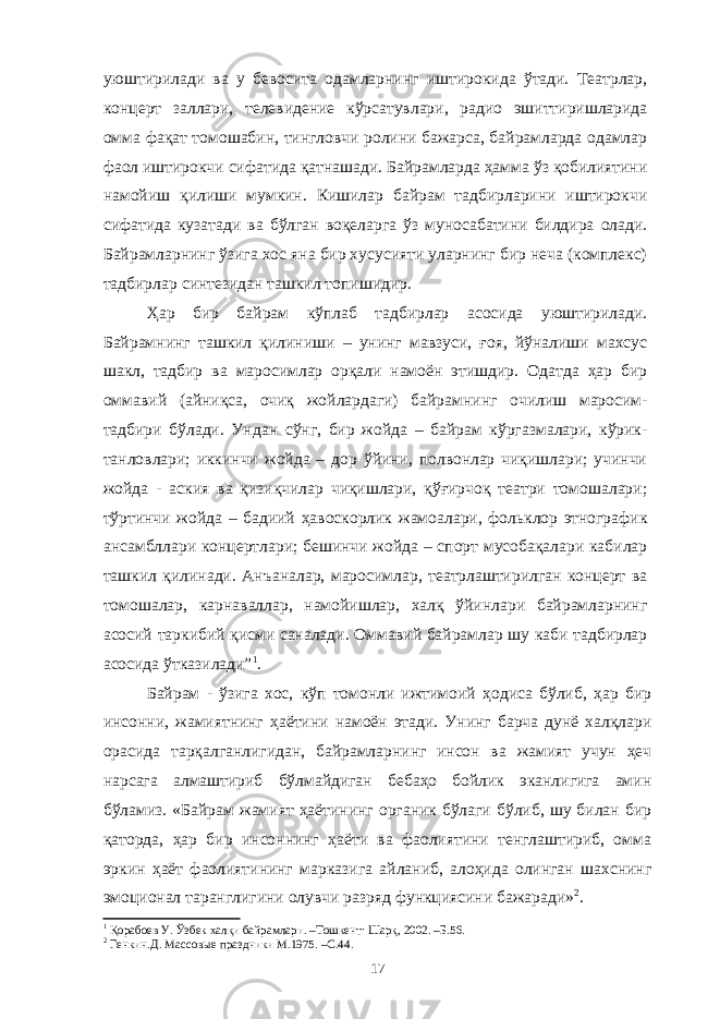 уюштирилади ва у бевосита одамларнинг иштирокида ўтади. Театрлар, концерт заллари, телевидение кўрсатувлари, радио эшиттиришларида омма фақат томошабин, тингловчи ролини бажарса, байрамларда одамлар фаол иштирокчи сифатида қатнашади. Байрамларда ҳамма ўз қобилиятини намойиш қилиши мумкин. Кишилар байрам тадбирларини иштирокчи сифатида кузатади ва бўлган воқеларга ўз муносабатини билдира олади. Байрамларнинг ўзига хос яна бир хусусияти уларнинг бир неча (комплекс) тадбирлар синтезидан ташкил топишидир. Ҳар бир байрам кўплаб тадбирлар асосида уюштирилади. Байрамнинг ташкил қилиниши – унинг мавзуси, ғоя, йўналиши махсус шакл, тадбир ва маросимлар орқали намоён этишдир. Одатда ҳар бир оммавий (айниқса, очиқ жойлардаги) байрамнинг очилиш маросим- тадбири бўлади. Ундан сўнг, бир жойда – байрам кўргазмалари, кўрик- танловлари; иккинчи жойда – дор ўйини, полвонлар чиқишлари; учинчи жойда - аския ва қизиқчилар чиқишлари, қўғирчоқ театри томошалари; тўртинчи жойда – бадиий ҳавоскорлик жамоалари, фольклор этнографик ансамбллари концертлари; бешинчи жойда – спорт мусобақалари кабилар ташкил қилинади. Анъаналар, маросимлар, театрлаштирилган концерт ва томошалар, карнаваллар, намойишлар, халқ ўйинлари байрамларнинг асосий таркибий қисми саналади. Оммавий байрамлар шу каби тадбирлар асосида ўтказилади” 1 . Байрам - ўзига хос, кўп томонли ижтимоий ҳодиса бўлиб, ҳар бир инсонни, жамиятнинг ҳаётини намоён этади. Унинг барча дунё халқлари орасида тарқалганлигидан, байрамларнинг инсон ва жамият учун ҳеч нарсага алмаштириб бўлмайдиган бебаҳо бойлик эканлигига амин бўламиз. «Байрам жамият ҳаётининг органик бўлаги бўлиб, шу билан бир қаторда, ҳар бир инсоннинг ҳаёти ва фаолиятини тенглаштириб, омма эркин ҳаёт фаолиятининг марказига айланиб, алоҳида олинган шахснинг эмоционал таранглигини олувчи разряд функциясини бажаради» 2 . 1 Қорабоев У. Ўзбек халқи байрамлари. –Тошкент: Шарқ, 2002. –Б.56. 2 Генкин.Д. Массовые праздники М.1975 . –С. 44 . 17 